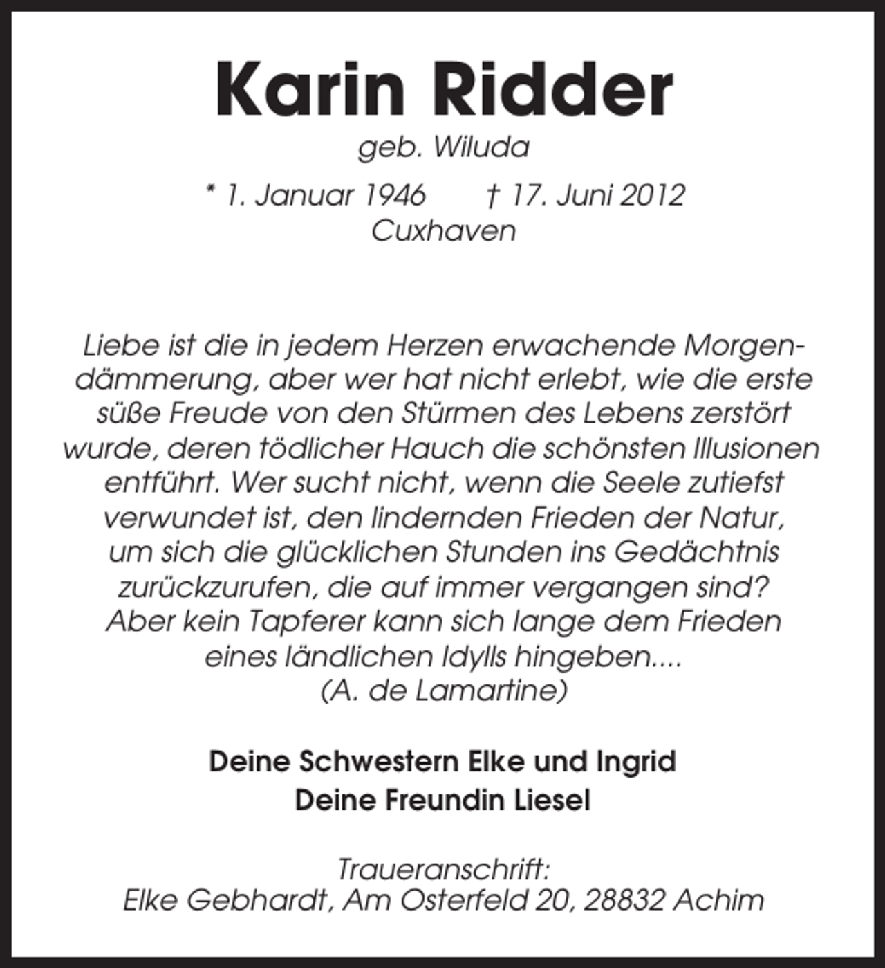 <p>Karin Ridder<br />geb. Wiluda<br />* 1. Januar 1946<br />† 17. Juni 2012<br />Cuxhaven</p><p>Liebe ist die in jedem Herzen erwachende Morgendämmerung, aber wer hat nicht erlebt, wie die erste<br />süße Freude von den Stürmen des Lebens zerstört<br />wurde, deren tödlicher Hauch die schönsten Illusionen<br />entführt. Wer sucht nicht, wenn die Seele zutiefst<br />verwundet ist, den lindernden Frieden der Natur,<br />um sich die glücklichen Stunden ins Gedächtnis<br />zurückzurufen, die auf immer vergangen sind?<br />Aber kein Tapferer kann sich lange dem Frieden<br />eines ländlichen Idylls hingeben....<br />(A. de Lamartine)<br />Deine Schwestern Elke und Ingrid<br />Deine Freundin Liesel<br />Traueranschrift:<br />Elke Gebhardt, Am Osterfeld 20, 28832 Achim</p>