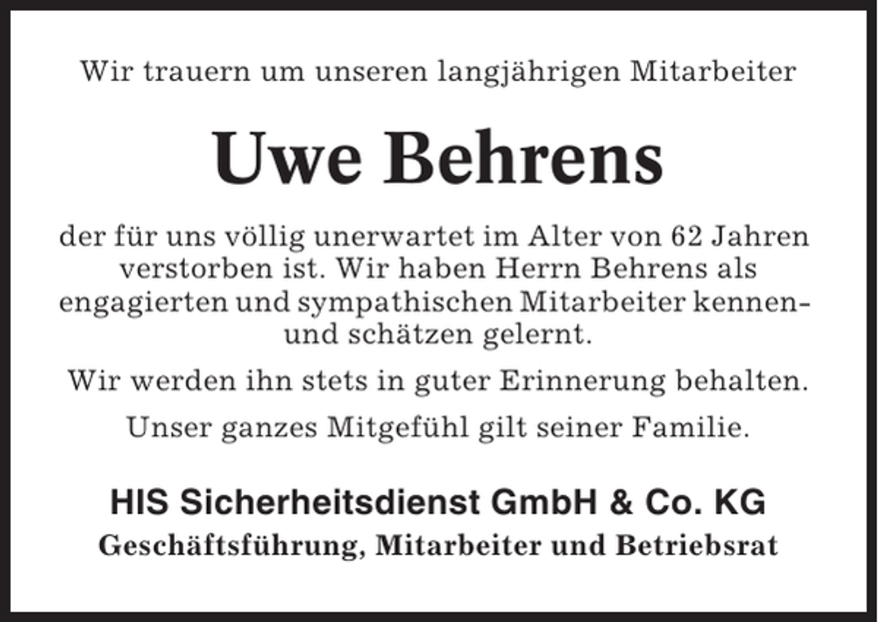 <p>Wir trauern um unseren langjährigen Mitarbeiter</p><p>Uwe Behrens<br />der für uns völlig unerwartet im Alter von 62 Jahren<br />verstorben ist. Wir haben Herrn Behrens als<br />engagierten und sympathischen Mitarbeiter kennenund schätzen gelernt.<br />Wir werden ihn stets in guter Erinnerung behalten.<br />Unser ganzes Mitgefühl gilt seiner Familie.</p><p>HIS Sicherheitsdienst GmbH &amp; Co. KG<br />Geschäftsführung, Mitarbeiter und Betriebsrat</p>