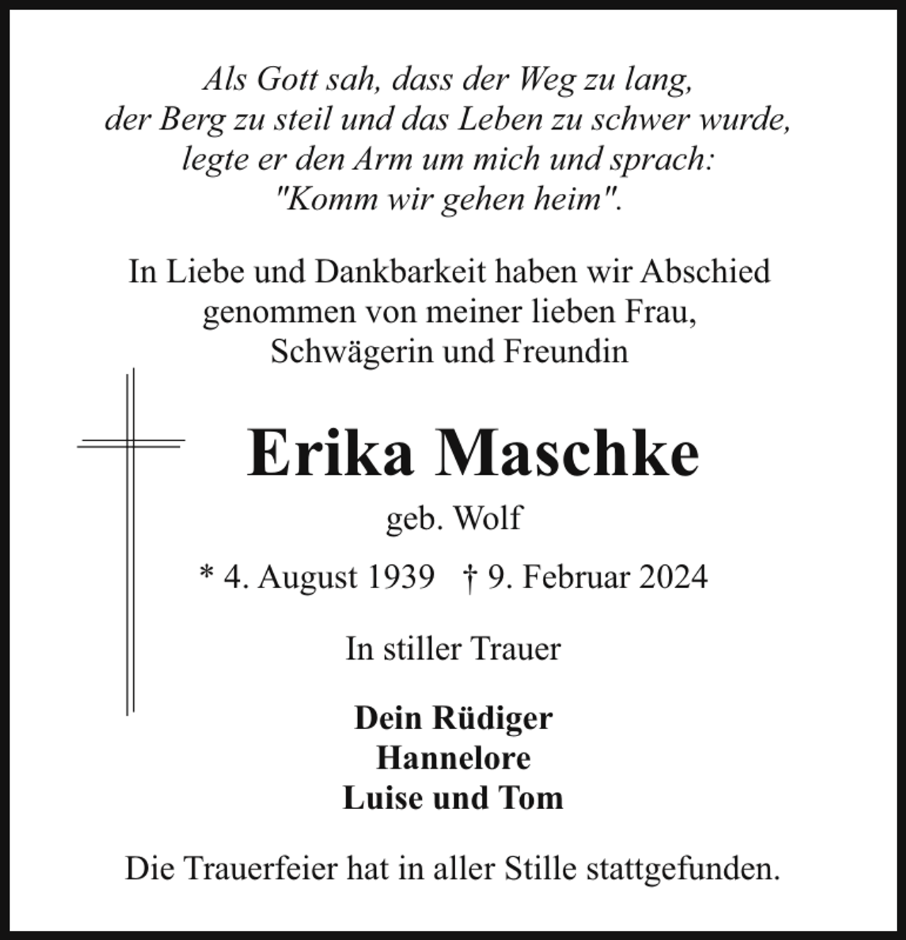 <p>Als Gott sah, dass der Weg zu lang,<br />der Berg zu steil und das Leben zu schwer wurde,<br />legte er den Arm um mich und sprach:<br />"Komm wir gehen heim".<br />In Liebe und Dankbarkeit haben wir Abschied<br />genommen von meiner lieben Frau,<br />Schwägerin und Freundin</p><p>Erika Maschke<br />geb. Wolf</p><p>* 4. August 1939 † 9. Februar 2024<br />In stiller Trauer<br />Dein Rüdiger<br />Hannelore<br />Luise und Tom<br />Die Trauerfeier hat in aller Stille stattgefunden.</p>