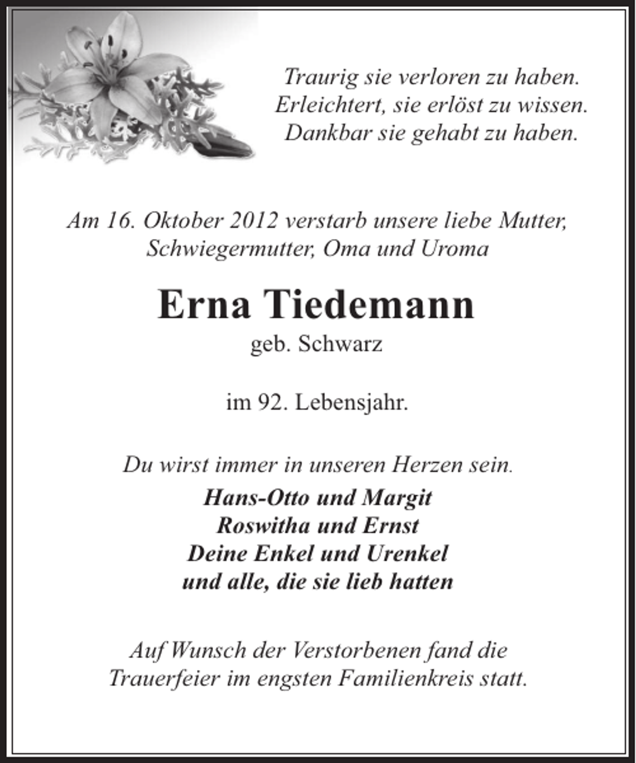 <p>Traurig sie verloren zu haben.<br />Erleichtert, sie erlöst zu wissen.<br />Dankbar sie gehabt zu haben.<br />Am 16. Oktober 2012 verstarb unsere liebe Mutter,<br />Schwiegermutter, Oma und Uroma</p>
<p>Erna Tiedemann<br />geb. Schwarz</p>
<p>im 92. Lebensjahr.<br />Du wirst immer in unseren Herzen sein.<br />Hans-Otto und Margit<br />Roswitha und Ernst<br />Deine Enkel und Urenkel<br />und alle, die sie lieb hatten<br />Auf Wunsch der Verstorbenen fand die<br />Trauerfeier im engsten Familienkreis statt.</p>