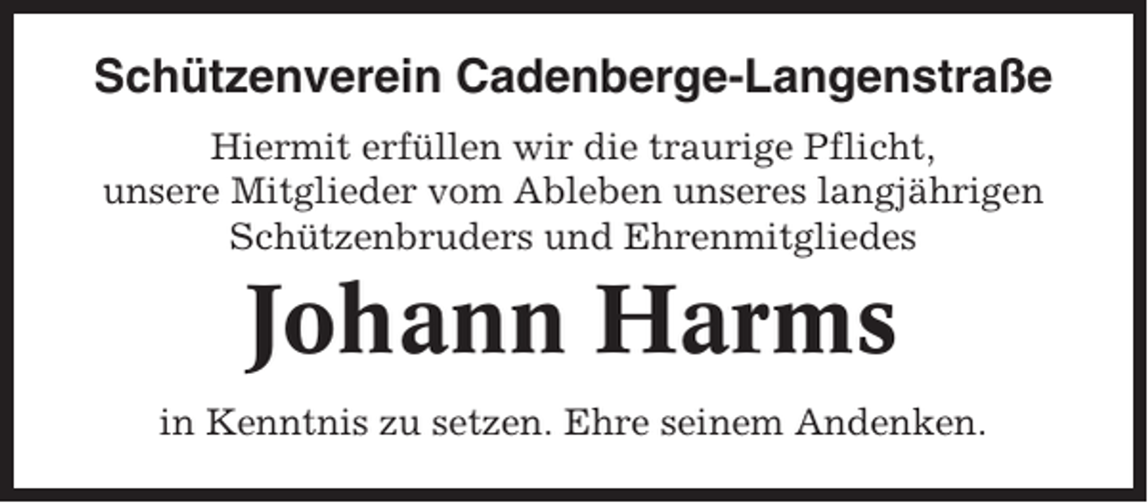 <p>Schützenverein Cadenberge-Langenstraße<br />Hiermit erfüllen wir die traurige Pflicht,<br />unsere Mitglieder vom Ableben unseres langjährigen<br />Schützenbruders und Ehrenmitgliedes</p><p>Johann Harms<br />in Kenntnis zu setzen. Ehre seinem Andenken.</p>