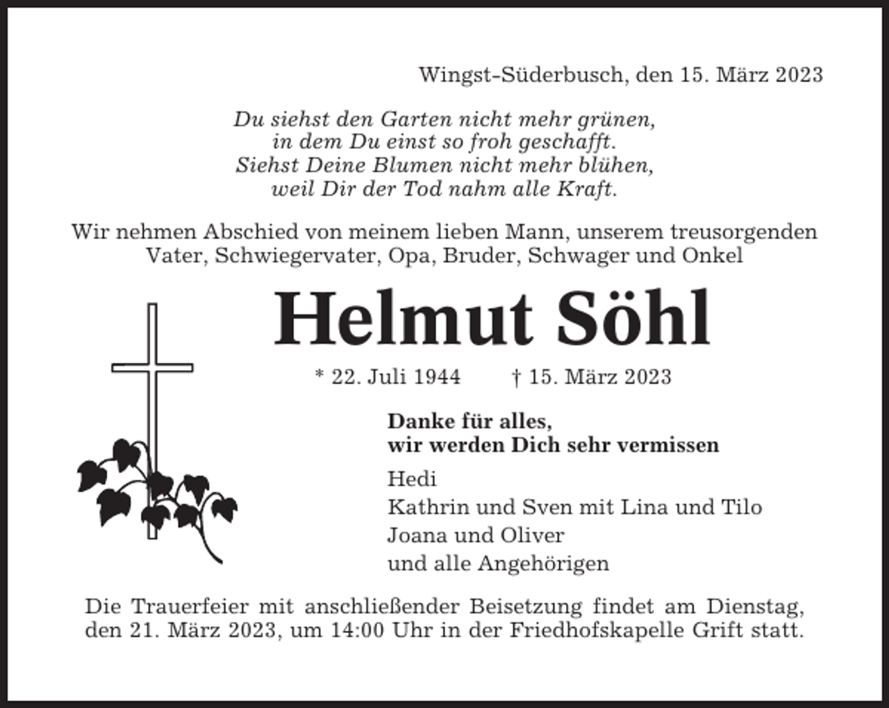 <p>Wingst-Süderbusch, den 15. März 2023<br />Du siehst den Garten nicht mehr grünen,<br />in dem Du einst so froh geschafft.<br />Siehst Deine Blumen nicht mehr blühen,<br />weil Dir der Tod nahm alle Kraft.<br />Wir nehmen Abschied von meinem lieben Mann, unserem treusorgenden<br />Vater, Schwiegervater, Opa, Bruder, Schwager und Onkel</p><p>Helmut Söhl<br />* 22. Juli 1944</p><p>† 15. März 2023</p><p>Danke für alles,<br />wir werden Dich sehr vermissen<br />Hedi<br />Kathrin und Sven mit Lina und Tilo<br />Joana und Oliver<br />und alle Angehörigen<br />Die Trauerfeier mit anschließender Beisetzung findet am Dienstag,<br />den 21. März 2023, um 14:00 Uhr in der Friedhofskapelle Grift statt.</p>