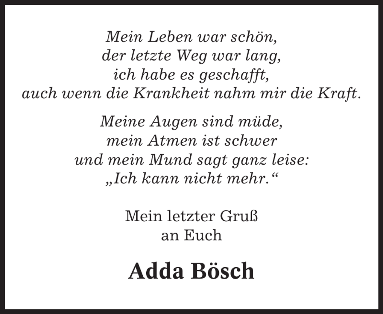 <p>Mein Leben war schön,<br />der letzte Weg war lang,<br />ich habe es geschafft,<br />auch wenn die Krankheit nahm mir die Kraft.<br />Meine Augen sind müde,<br />mein Atmen ist schwer<br />und mein Mund sagt ganz leise:<br />„Ich kann nicht mehr.“<br />Mein letzter Gruß<br />an Euch</p><p>Adda Bösch</p>