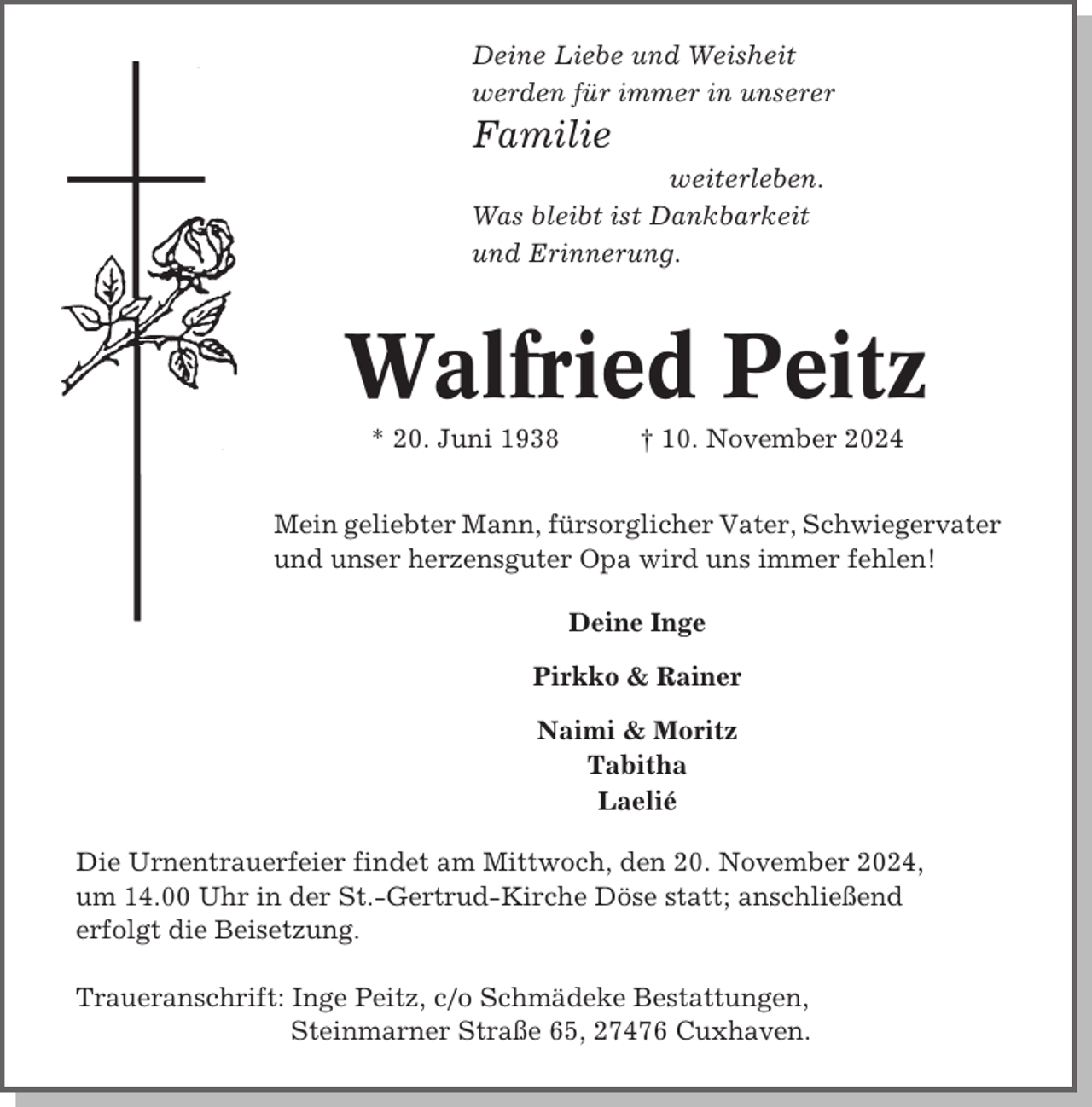<p>Deine Liebe und Weisheit<br />werden für immer in unserer</p><p>Familie<br />weiterleben.<br />Was bleibt ist Dankbarkeit<br />und Erinnerung.</p><p>Walfried Peitz<br />* 20. Juni 1938</p><p>† 10. November 2024</p><p>Mein geliebter Mann, fürsorglicher Vater, Schwiegervater<br />und unser herzensguter Opa wird uns immer fehlen!<br />Deine Inge<br />Pirkko &amp; Rainer<br />Naimi &amp; Moritz<br />Tabitha<br />Laelié<br />Die Urnentrauerfeier findet am Mittwoch, den 20. November 2024,<br />um 14.00 Uhr in der St.-Gertrud-Kirche Döse statt; anschließend<br />erfolgt die Beisetzung.<br />Traueranschrift: Inge Peitz, c/o Schmädeke Bestattungen,<br />Steinmarner Straße 65, 27476 Cuxhaven.</p>