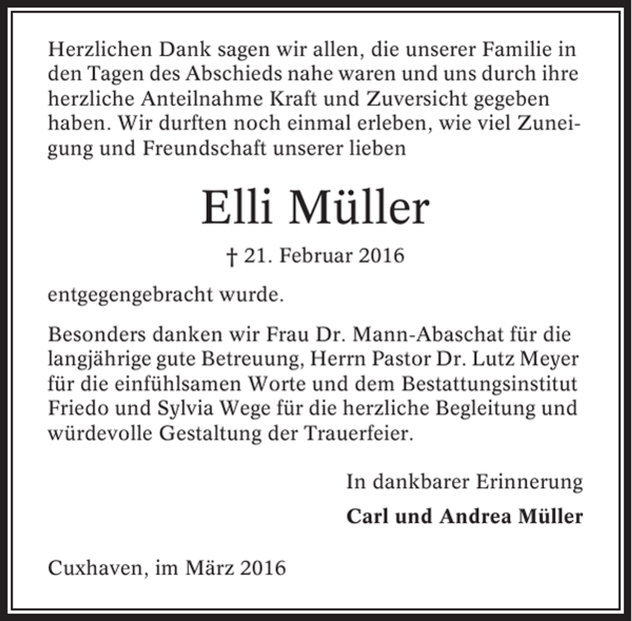 <p>Herzlichen Dank sagen wir allen, die unserer Familie in<br />den Tagen des Abschieds nahe waren und uns durch ihre<br />herzliche Anteilnahme Kraft und Zuversicht gegeben<br />haben. Wir durften noch einmal erleben, wie viel Zuneigung und Freundschaft unserer lieben</p><p>Elli Müller<br />† 21. Februar 2016<br />entgegengebracht wurde.<br />Besonders danken wir Frau Dr. Mann-Abaschat für die<br />langjährige gute Betreuung, Herrn Pastor Dr. Lutz Meyer<br />für die einfühlsamen Worte und dem Bestattungsinstitut<br />Friedo und Sylvia Wege für die herzliche Begleitung und<br />würdevolle Gestaltung der Trauerfeier.<br />In dankbarer Erinnerung<br />Carl und Andrea Müller<br />Cuxhaven, im März 2016</p>