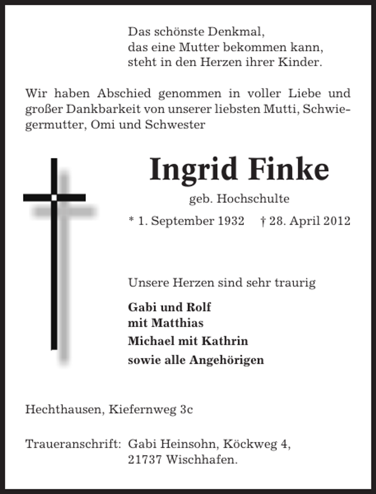 <p>Das schönste Denkmal,<br />das eine Mutter bekommen kann,<br />steht in den Herzen ihrer Kinder.<br />Wir haben Abschied genommen in voller Liebe und<br />großer Dankbarkeit von unserer liebsten Mutti, Schwiegermutter, Omi und Schwester</p><p>Ingrid Finke<br />geb. Hochschulte<br />* 1. September 1932</p><p>† 28. April 2012</p><p>Unsere Herzen sind sehr traurig<br />Gabi und Rolf<br />mit Matthias<br />Michael mit Kathrin<br />sowie alle Angehörigen</p><p>Hechthausen, Kiefernweg 3c<br />Traueranschrift: Gabi Heinsohn, Köckweg 4,<br />21737 Wischhafen.</p>