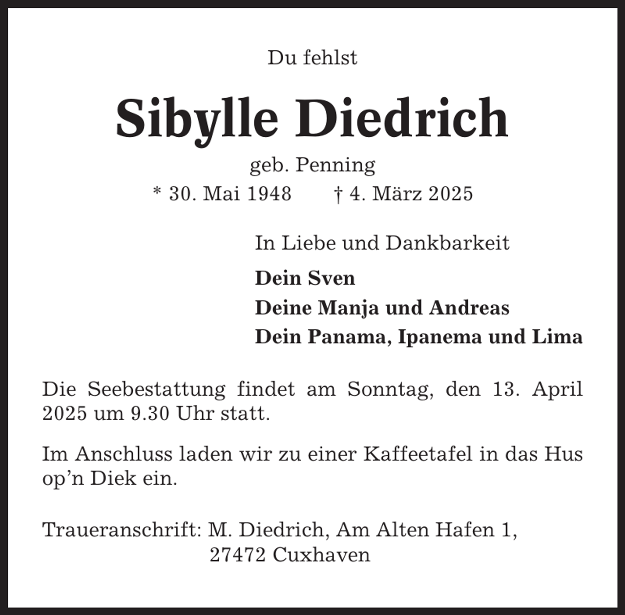 <p>Du fehlst</p><p>Sibylle Diedrich<br />geb. Penning<br />* 30. Mai 1948<br />† 4. März 2025<br />In Liebe und Dankbarkeit<br />Dein Sven<br />Deine Manja und Andreas<br />Dein Panama, Ipanema und Lima<br />Die Seebestattung findet am Sonntag, den 13. April<br />2025 um 9.30 Uhr statt.<br />Im Anschluss laden wir zu einer Kaffeetafel in das Hus<br />op’n Diek ein.<br />Traueranschrift: M. Diedrich, Am Alten Hafen 1,<br />27472 Cuxhaven</p>