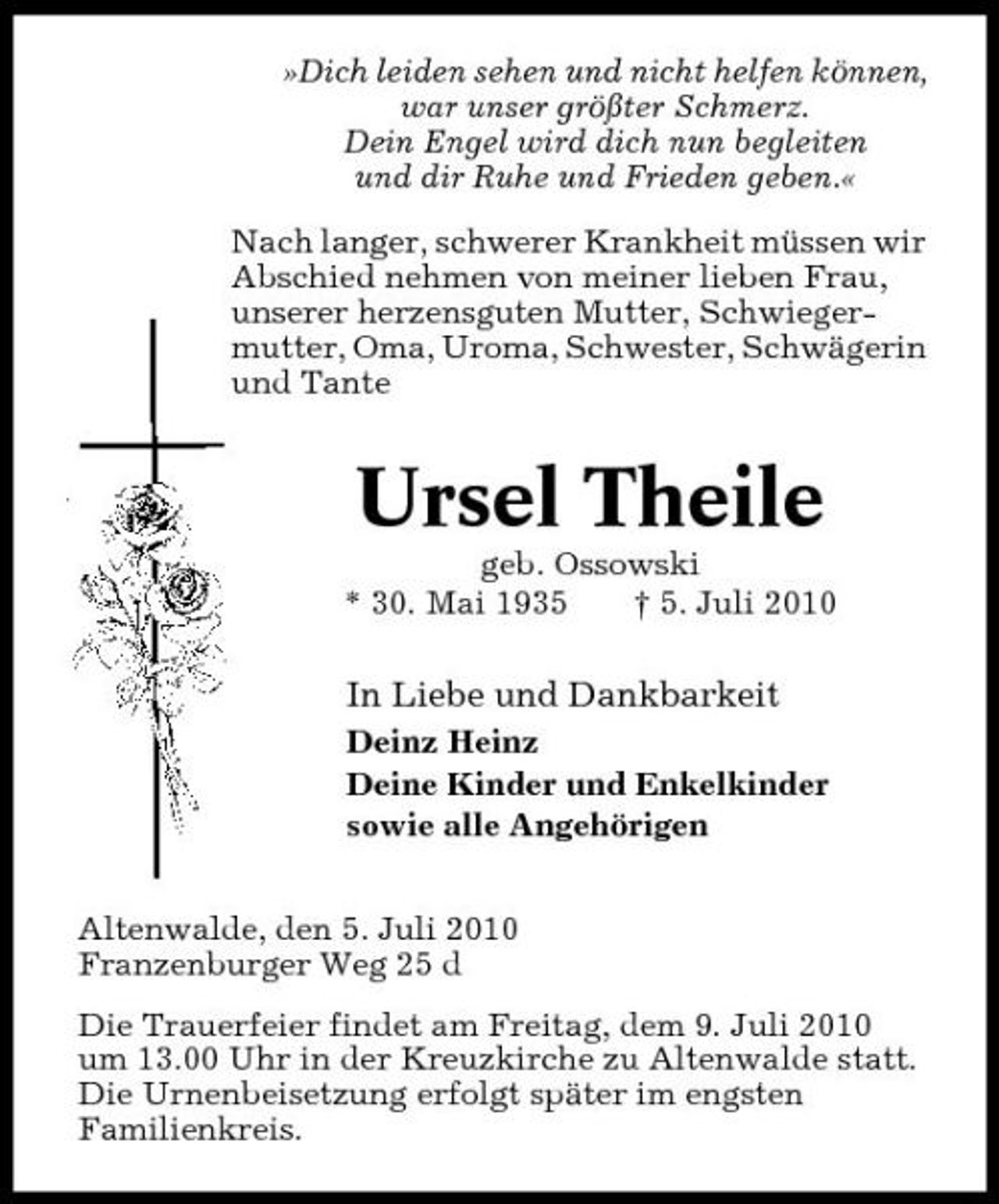 <p>»Dich leiden sehen und nicht helfen können, war unser größter Schmerz. Dein Engel wird dich nun begleiten und dir Ruhe und Frieden geben.« Nach langer, schwerer Krankheit müssen wir Abschied nehmen von meiner lieben Frau, unserer herzensguten Mutter, Schwiegermutter, Oma, Uroma, Schwester, Schwägerin und Tante</p><p>Ursel Theile<br />geb. Ossowski * 30. Mai 1935 † 5. Juli 2010</p><p>In Liebe und Dankbarkeit<br />Deinz Heinz Deine Kinder und Enkelkinder sowie alle Angehörigen Altenwalde, den 5. Juli 2010 Franzenburger Weg 25 d Die Trauerfeier findet am Freitag, dem 9. Juli 2010 um 13.00 Uhr in der Kreuzkirche zu Altenwalde statt. Die Urnenbeisetzung erfolgt später im engsten Familienkreis.</p>