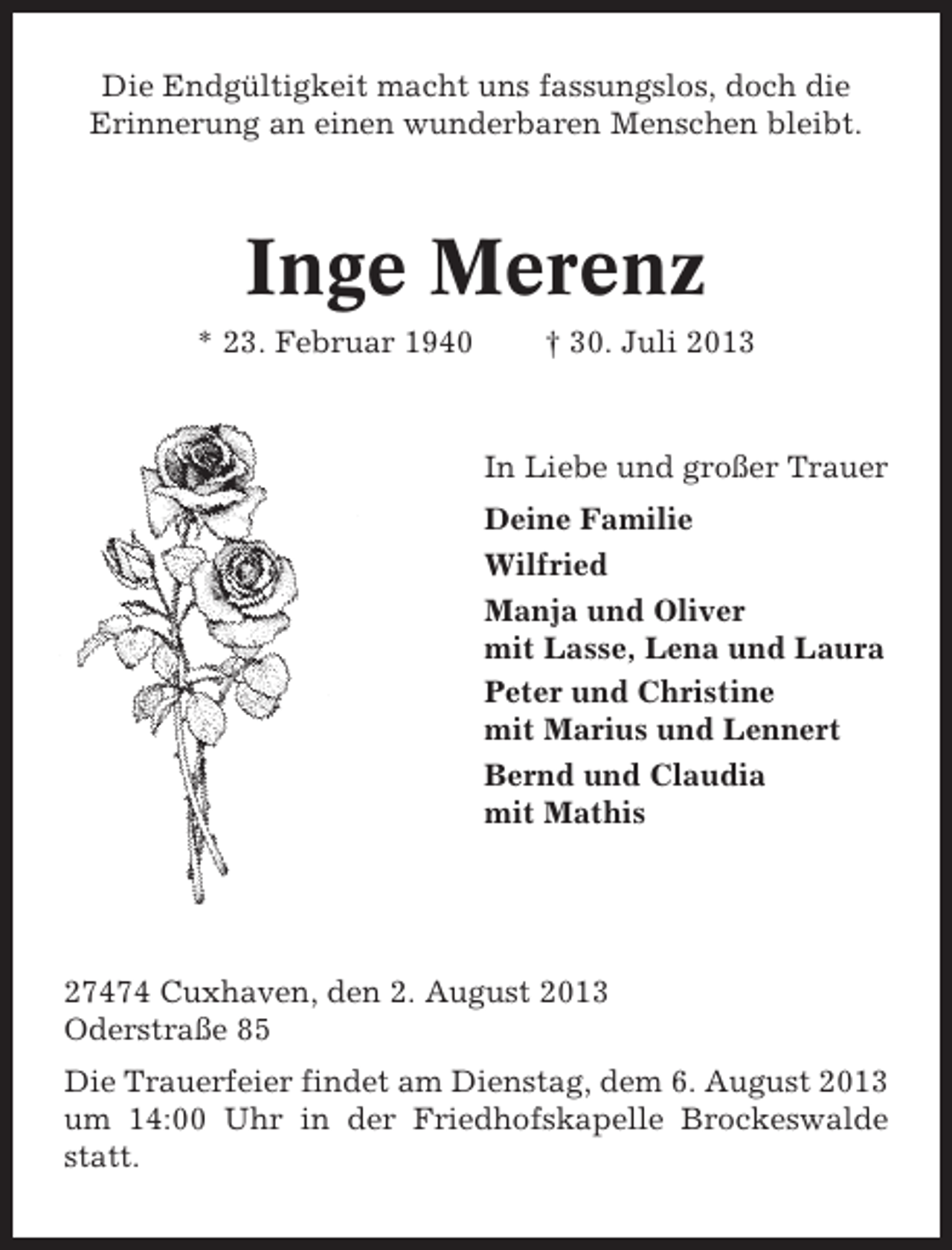 <p>Die Endgültigkeit macht uns fassungslos, doch die<br />Erinnerung an einen wunderbaren Menschen bleibt.</p><p>Inge Merenz<br />* 23. Februar 1940</p><p>† 30. Juli 2013</p><p>In Liebe und großer Trauer<br />Deine Familie<br />Wilfried<br />Manja und Oliver<br />mit Lasse, Lena und Laura<br />Peter und Christine<br />mit Marius und Lennert<br />Bernd und Claudia<br />mit Mathis</p><p>27474 Cuxhaven, den 2. August 2013<br />Oderstraße 85<br />Die Trauerfeier findet am Dienstag, dem 6. August 2013<br />um 14:00 Uhr in der Friedhofskapelle Brockeswalde<br />statt.</p>