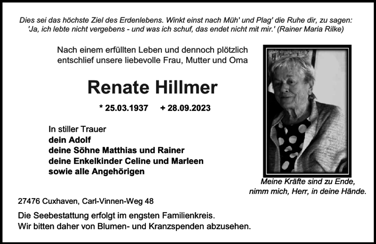 <p>Dies sei das höchste Ziel des Erdenlebens. Winkt einst nach Müh' und Plag' die Ruhe dir, zu sagen:<br />'Ja, ich lebte nicht vergebens - und was ich schuf, das endet nicht mit mir.' (Rainer Maria Rilke)</p><p>Nach einem erfüllten Leben und dennoch plötzlich<br />entschlief unsere liebevolle Frau, Mutter und Oma</p><p>Renate Hillmer<br />* 25.03.1937</p><p>+ 28.09.2023</p><p>In stiller Trauer<br />dein Adolf<br />deine Söhne Matthias und Rainer<br />deine Enkelkinder Celine und Marleen<br />sowie alle Angehörigen<br />27476 Cuxhaven, Carl-Vinnen-Weg 48</p><p>Meine Kräfte sind zu Ende,<br />nimm mich, Herr, in deine Hände.</p><p>Die Seebestattung erfolgt im engsten Familienkreis.<br />Wir bitten daher von Blumen- und Kranzspenden abzusehen.</p>