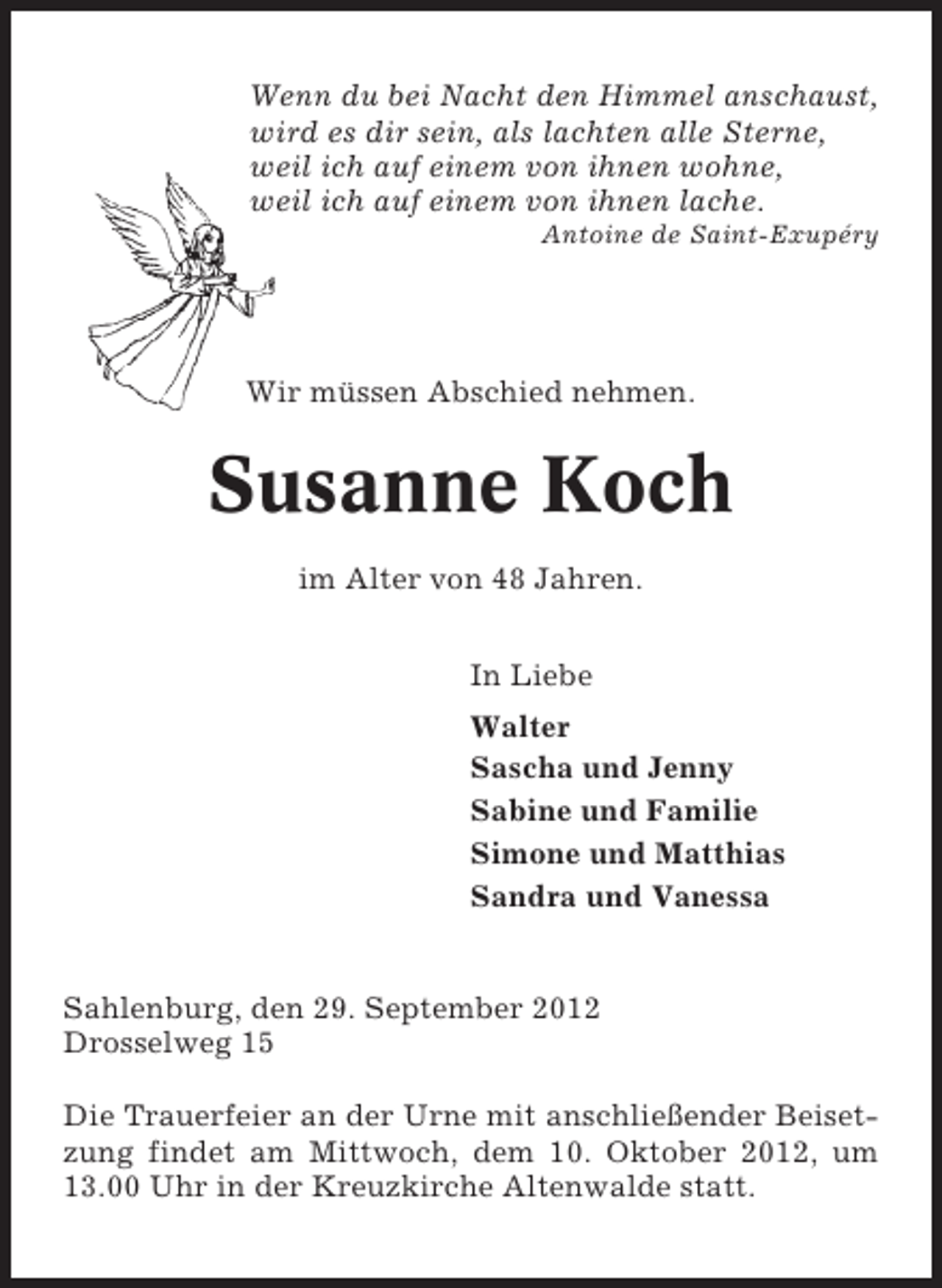 <p>Wenn du bei Nacht den Himmel anschaust,<br />wird es dir sein, als lachten alle Sterne,<br />weil ich auf einem von ihnen wohne,<br />weil ich auf einem von ihnen lache.<br />Antoine de Saint-Exupéry</p>
<p>Wir müssen Abschied nehmen.</p>
<p>Susanne Koch<br />im Alter von 48 Jahren.<br />In Liebe<br />Walter<br />Sascha und Jenny<br />Sabine und Familie<br />Simone und Matthias<br />Sandra und Vanessa</p>
<p>Sahlenburg, den 29. September 2012<br />Drosselweg 15<br />Die Trauerfeier an der Urne mit anschließender Beisetzung findet am Mittwoch, dem 10. Oktober 2012, um<br />13.00 Uhr in der Kreuzkirche Altenwalde statt.</p>