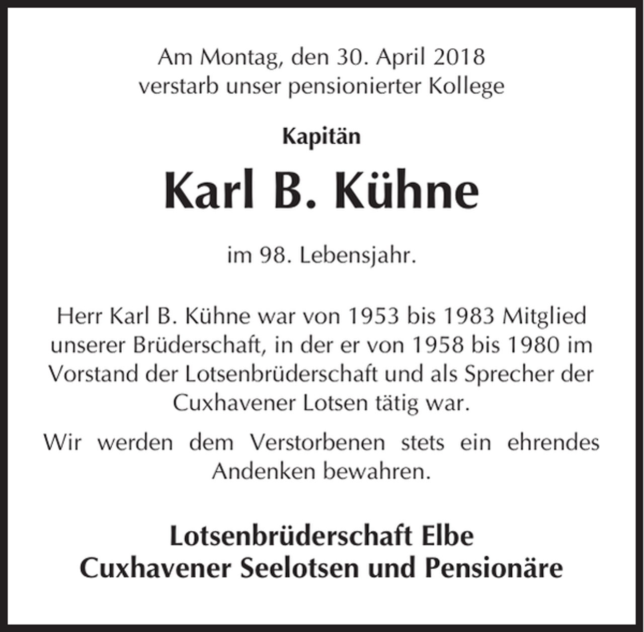 <p>Am Montag, den 30. April 2018<br />verstarb unser pensionierter Kollege<br />Kapitän</p><p>Karl B. Kühne<br />im 98. Lebensjahr.<br />Herr Karl B. Kühne war von 1953 bis 1983 Mitglied<br />unserer Brüderschaft, in der er von 1958 bis 1980 im<br />Vorstand der Lotsenbrüderschaft und als Sprecher der<br />Cuxhavener Lotsen tätig war.<br />Wir werden dem Verstorbenen stets ein ehrendes<br />Andenken bewahren.</p><p>Lotsenbrüderschaft Elbe<br />Cuxhavener Seelotsen und Pensionäre</p>