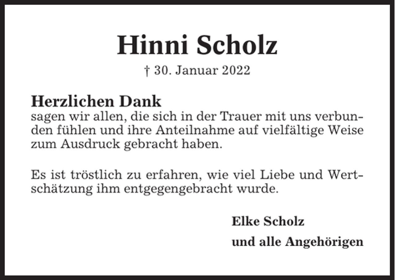<p>Hinni Scholz<br />† 30. Januar 2022</p><p>Herzlichen Dank<br />sagen wir allen, die sich in der Trauer mit uns verbunden fühlen und ihre Anteilnahme auf vielfältige Weise<br />zum Ausdruck gebracht haben.<br />Es ist tröstlich zu erfahren, wie viel Liebe und Wertschätzung ihm entgegengebracht wurde.<br />Elke Scholz<br />und alle Angehörigen</p>
