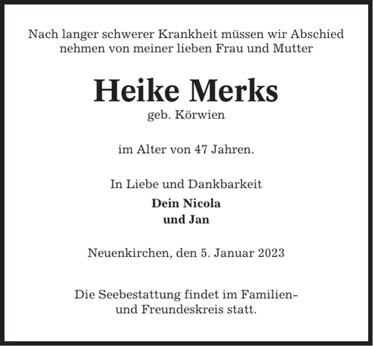 <p>Nach langer schwerer Krankheit müssen wir Abschied<br />nehmen von meiner lieben Frau und Mutter</p><p>Heike Merks<br />geb. Körwien<br />im Alter von 47 Jahren.<br />In Liebe und Dankbarkeit<br />Dein Nicola<br />und Jan<br />Neuenkirchen, den 5. Januar 2023<br />Die Seebestattung findet im Familienund Freundeskreis statt.</p>
