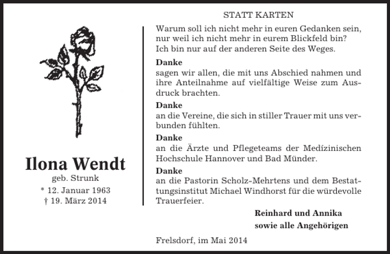 <p>STATT KARTEN<br />Warum soll ich nicht mehr in euren Gedanken sein,<br />nur weil ich nicht mehr in eurem Blickfeld bin?<br />Ich bin nur auf der anderen Seite des Weges.</p><p>Ilona Wendt<br />geb. Strunk<br />* 12. Januar 1963<br />† 19. März 2014</p><p>Danke<br />sagen wir allen, die mit uns Abschied nahmen und<br />ihre Anteilnahme auf vielfältige Weise zum Ausdruck brachten.<br />Danke<br />an die Vereine, die sich in stiller Trauer mit uns verbunden fühlten.<br />Danke<br />an die Ärzte und Pflegeteams der Medízinischen<br />Hochschule Hannover und Bad Münder.<br />Danke<br />an die Pastorin Scholz-Mehrtens und dem Bestattungsinstitut Michael Windhorst für die würdevolle<br />Trauerfeier.<br />Reinhard und Annika<br />sowie alle Angehörigen<br />Frelsdorf, im Mai 2014</p>