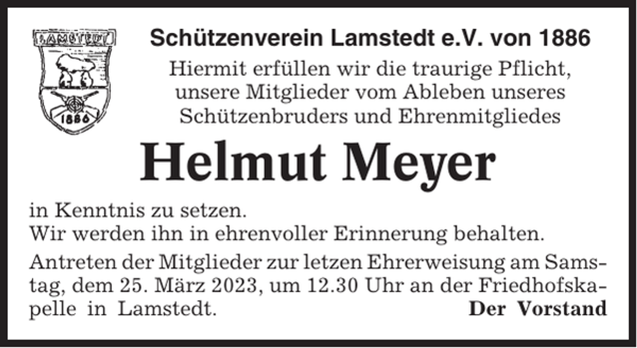 <p>Schützenverein Lamstedt e.V. von 1886<br />Hiermit erfüllen wir die traurige Pflicht,<br />unsere Mitglieder vom Ableben unseres<br />Schützenbruders und Ehrenmitgliedes</p><p>Helmut Meyer<br />in Kenntnis zu setzen.<br />Wir werden ihn in ehrenvoller Erinnerung behalten.<br />Antreten der Mitglieder zur letzen Ehrerweisung am Samstag, dem 25. März 2023, um 12.30 Uhr an der Friedhofskapelle in Lamstedt.<br />Der Vorstand</p>