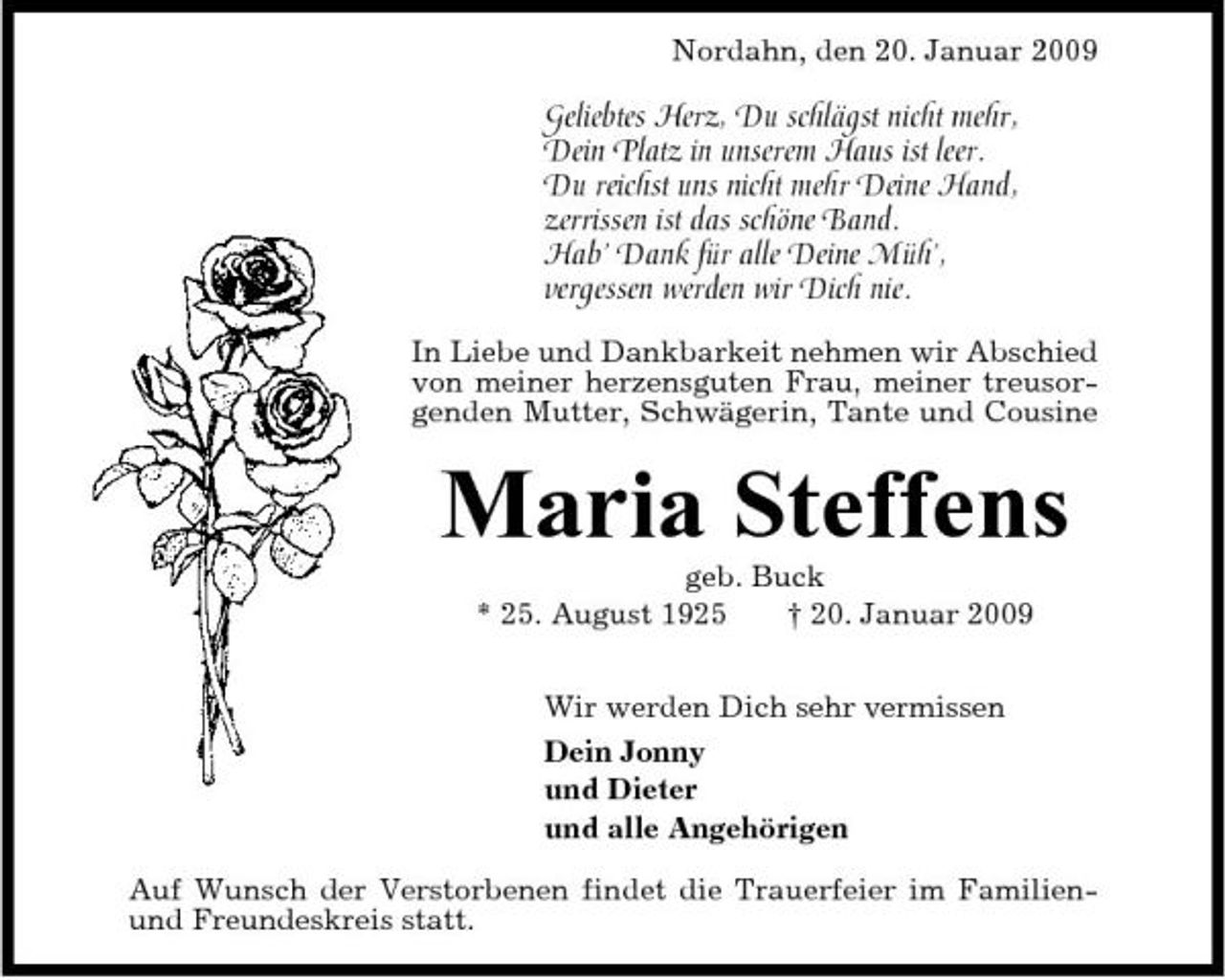 <p>Nordahn, den 20. Januar 2009</p><p>Geliebtes Herz, Du schlägst nicht mehr, Dein Platz in unserem Haus ist leer. Du reichst uns nicht mehr Deine Hand, zerrissen ist das schöne Band. Hab’ Dank für alle Deine Müh’, vergessen werden wir Dich nie.<br />In Liebe und Dankbarkeit nehmen wir Abschied von meiner herzensguten Frau, meiner treusorgenden Mutter, Schwägerin, Tante und Cousine</p><p>Maria Steffens<br />geb. Buck * 25. August 1925 † 20. Januar 2009 Wir werden Dich sehr vermissen Dein Jonny und Dieter und alle Angehörigen Auf Wunsch der Verstorbenen findet die Trauerfeier im Familienund Freundeskreis statt.</p>