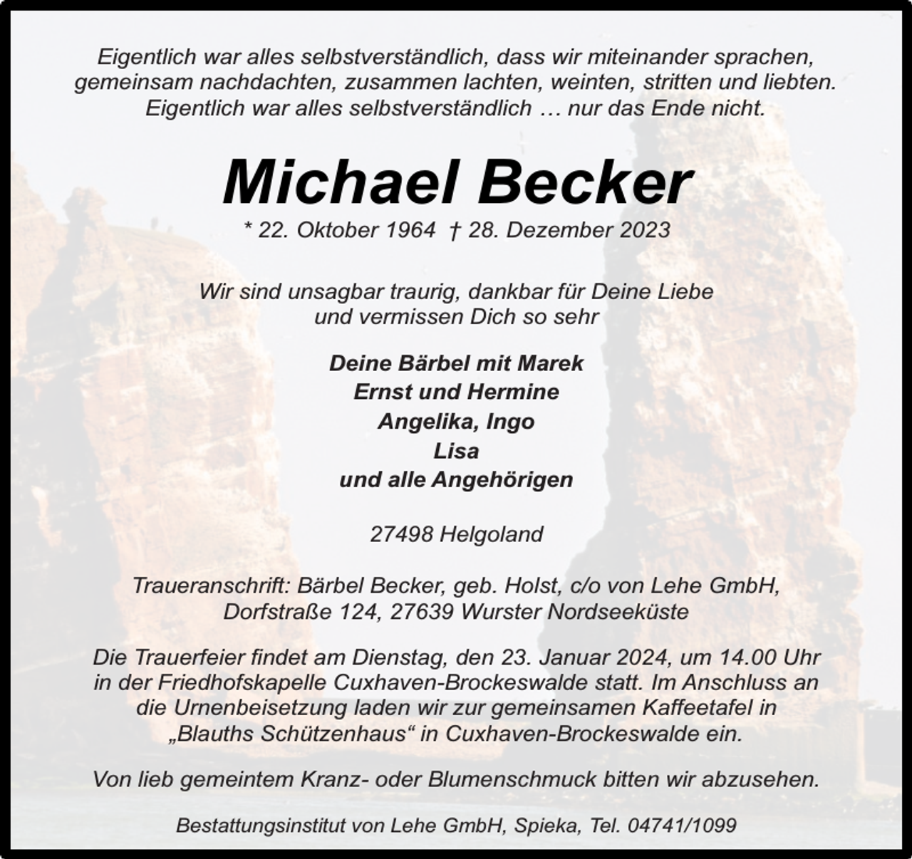 <p>Eigentlich war alles selbstverständlich, dass wir miteinander sprachen,<br />gemeinsam nachdachten, zusammen lachten, weinten, stritten und liebten.<br />Eigentlich war alles selbstverständlich … nur das Ende nicht.</p><p>Michael Becker<br />* 22. Oktober 1964 † 28. Dezember 2023</p><p>Wir sind unsagbar traurig, dankbar für Deine Liebe<br />und vermissen Dich so sehr<br />Deine Bärbel mit Marek<br />Ernst und Hermine<br />Angelika, Ingo<br />Lisa<br />und alle Angehörigen<br />27498 Helgoland<br />Traueranschrift: Bärbel Becker, geb. Holst, c/o von Lehe GmbH,<br />Dorfstraße 124, 27639 Wurster Nordseeküste<br />Die Trauerfeier findet am Dienstag, den 23. Januar 2024, um 14.00 Uhr<br />in der Friedhofskapelle Cuxhaven-Brockeswalde statt. Im Anschluss an<br />die Urnenbeisetzung laden wir zur gemeinsamen Kaffeetafel in<br />„Blauths Schützenhaus“ in Cuxhaven-Brockeswalde ein.<br />Von lieb gemeintem Kranz- oder Blumenschmuck bitten wir abzusehen.<br />Bestattungsinstitut von Lehe GmbH, Spieka, Tel. 04741/1099</p>