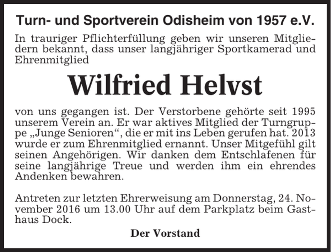 <p>Turn- und Sportverein Odisheim von 1957 e.V.<br />In trauriger Pflichterfüllung geben wir unseren Mitgliedern bekannt, dass unser langjähriger Sportkamerad und<br />Ehrenmitglied</p><p>Wilfried Helvst<br />von uns gegangen ist. Der Verstorbene gehörte seit 1995<br />unserem Verein an. Er war aktives Mitglied der Turngruppe „Junge Senioren“, die er mit ins Leben gerufen hat. 2013<br />wurde er zum Ehrenmitglied ernannt. Unser Mitgefühl gilt<br />seinen Angehörigen. Wir danken dem Entschlafenen für<br />seine langjährige Treue und werden ihm ein ehrendes<br />Andenken bewahren.<br />Antreten zur letzten Ehrerweisung am Donnerstag, 24. November 2016 um 13.00 Uhr auf dem Parkplatz beim Gasthaus Dock.<br />Der Vorstand</p>