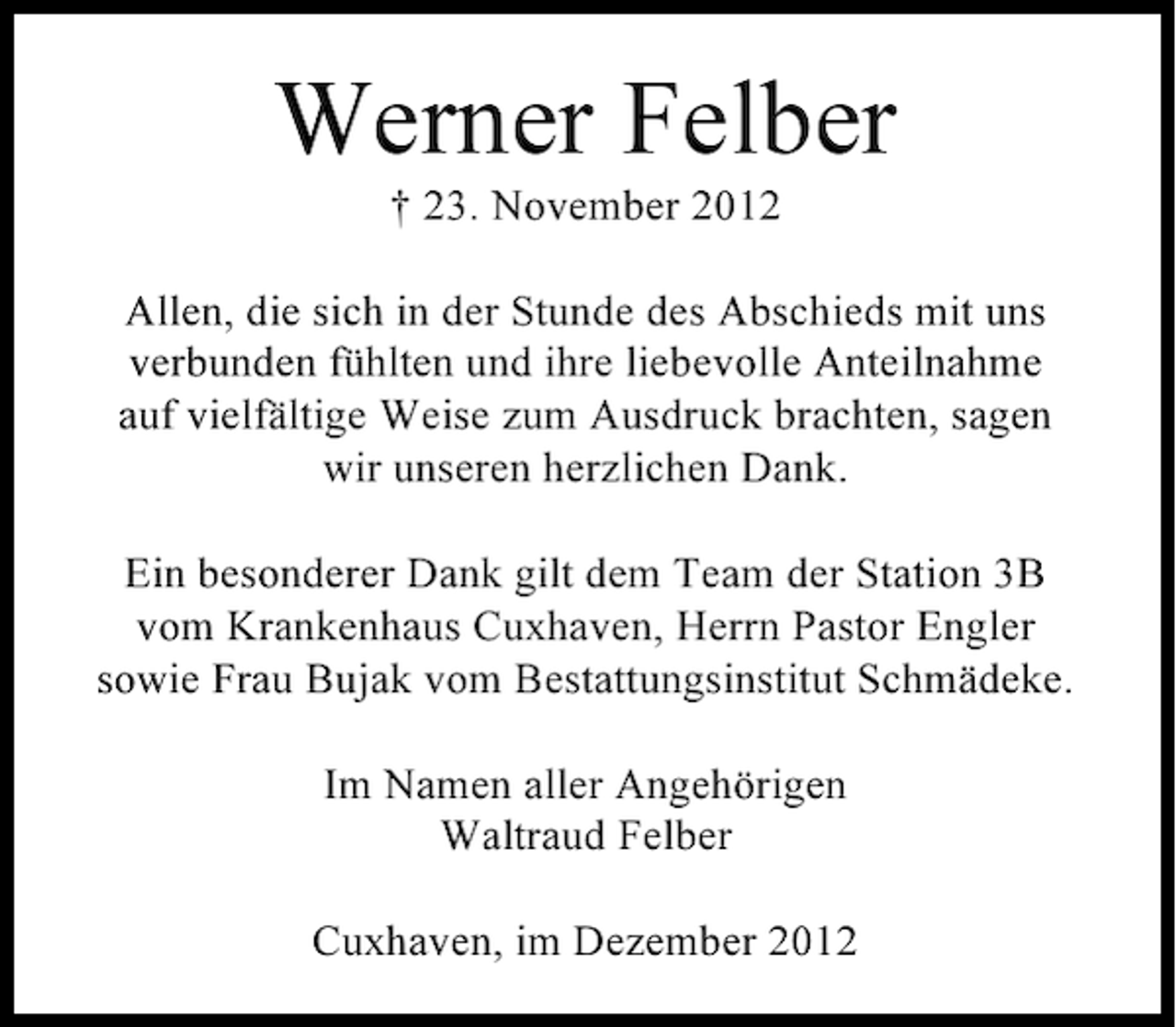 <p>Werner Felber<br />† 23. November 2012<br />Allen, die sich in der Stunde des Abschieds mit uns<br />verbunden fühlten und ihre liebevolle Anteilnahme<br />auf vielfältige Weise zum Ausdruck brachten, sagen<br />wir unseren herzlichen Dank.<br />Ein besonderer Dank gilt dem Team der Station 3B<br />vom Krankenhaus Cuxhaven, Herrn Pastor Engler<br />sowie Frau Bujak vom Bestattungsinstitut Schmädeke.<br />Im Namen aller Angehörigen<br />Waltraud Felber<br />Cuxhaven, im Dezember 2012</p>
