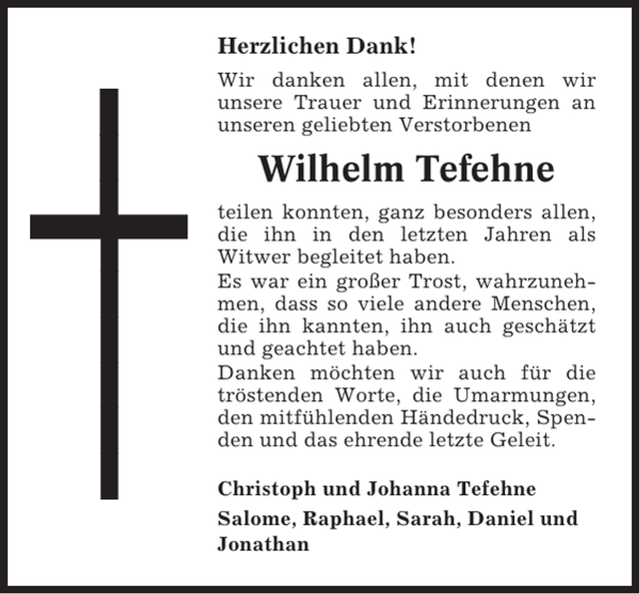 <p>Herzlichen Dank!<br />Wir danken allen, mit denen wir<br />unsere Trauer und Erinnerungen an<br />unseren geliebten Verstorbenen</p><p>Wilhelm Tefehne<br />teilen konnten, ganz besonders allen,<br />die ihn in den letzten Jahren als<br />Witwer begleitet haben.<br />Es war ein großer Trost, wahrzunehmen, dass so viele andere Menschen,<br />die ihn kannten, ihn auch geschätzt<br />und geachtet haben.<br />Danken möchten wir auch für die<br />tröstenden Worte, die Umarmungen,<br />den mitfühlenden Händedruck, Spenden und das ehrende letzte Geleit.<br />Christoph und Johanna Tefehne<br />Salome, Raphael, Sarah, Daniel und<br />Jonathan</p>