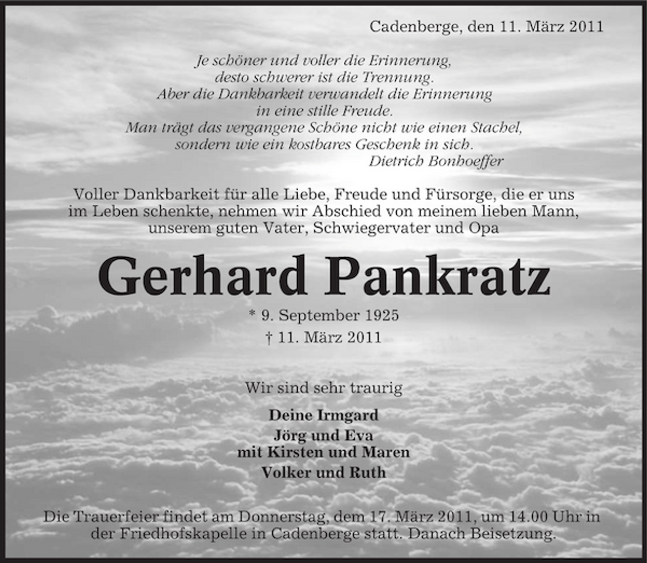 <p>Cadenberge, den 11. März 2011 Je schöner und voller die Erinnerung, desto schwerer ist die Trennung. Aber die Dankbarkeit verwandelt die Erinnerung in eine stille Freude. Man trägt das vergangene Schöne nicht wie einen Stachel, sondern wie ein kostbares Geschenk in sich. Dietrich Bonhoeffer Voller Dankbarkeit für alle Liebe, Freude und Fürsorge, die er uns im Leben schenkte, nehmen wir Abschied von meinem lieben Mann, unserem guten Vater, Schwiegervater und Opa</p><p>Gerhard Pankratz<br />* 9. September 1925 † 11. März 2011 Wir sind sehr traurig Deine Irmgard Jörg und Eva mit Kirsten und Maren Volker und Ruth Die Trauerfeier findet am Donnerstag, dem 17. März 2011, um 14.00 Uhr in der Friedhofskapelle in Cadenberge statt. Danach Beisetzung.</p>
