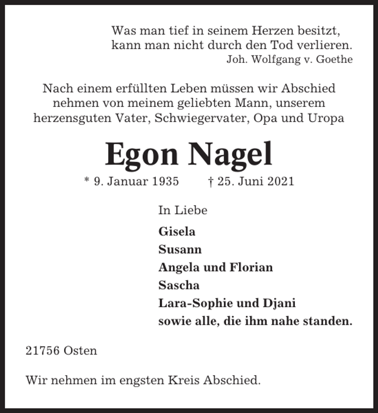 <p>Was man tief in seinem Herzen besitzt,<br />kann man nicht durch den Tod verlieren.<br />Joh. Wolfgang v. Goethe</p><p>Nach einem erfüllten Leben müssen wir Abschied<br />nehmen von meinem geliebten Mann, unserem<br />herzensguten Vater, Schwiegervater, Opa und Uropa</p><p>Egon Nagel<br />* 9. Januar 1935</p><p>† 25. Juni 2021</p><p>In Liebe<br />Gisela<br />Susann<br />Angela und Florian<br />Sascha<br />Lara-Sophie und Djani<br />sowie alle, die ihm nahe standen.<br />21756 Osten<br />Wir nehmen im engsten Kreis Abschied.</p>