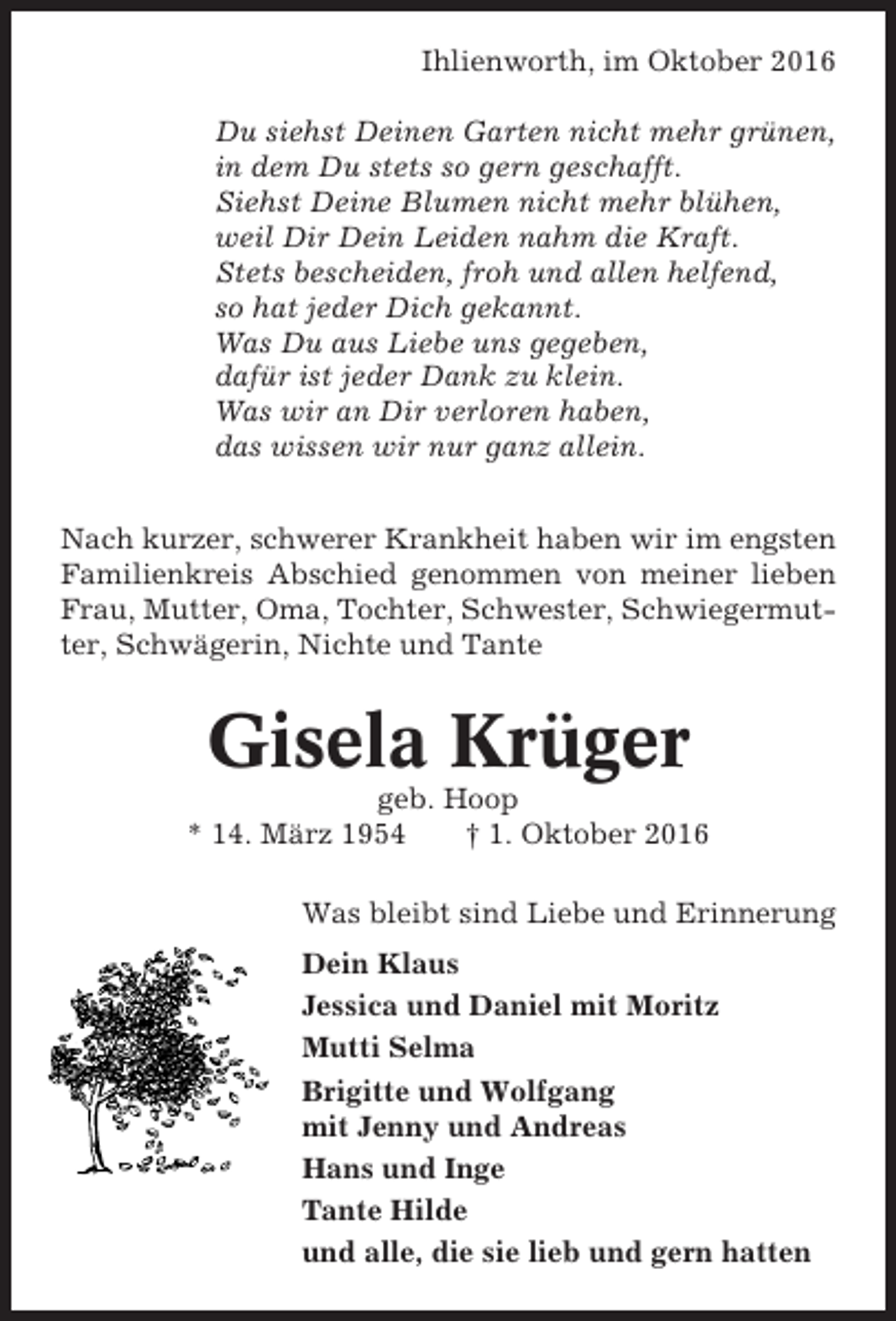 <p>Ihlienworth, im Oktober 2016<br />Du siehst Deinen Garten nicht mehr grünen,<br />in dem Du stets so gern geschafft.<br />Siehst Deine Blumen nicht mehr blühen,<br />weil Dir Dein Leiden nahm die Kraft.<br />Stets bescheiden, froh und allen helfend,<br />so hat jeder Dich gekannt.<br />Was Du aus Liebe uns gegeben,<br />dafür ist jeder Dank zu klein.<br />Was wir an Dir verloren haben,<br />das wissen wir nur ganz allein.<br />Nach kurzer, schwerer Krankheit haben wir im engsten<br />Familienkreis Abschied genommen von meiner lieben<br />Frau, Mutter, Oma, Tochter, Schwester, Schwiegermutter, Schwägerin, Nichte und Tante</p><p>Gisela Krüger<br />geb. Hoop<br />* 14. März 1954<br />† 1. Oktober 2016<br />Was bleibt sind Liebe und Erinnerung<br />Dein Klaus<br />Jessica und Daniel mit Moritz<br />Mutti Selma<br />Brigitte und Wolfgang<br />mit Jenny und Andreas<br />Hans und Inge<br />Tante Hilde<br />und alle, die sie lieb und gern hatten</p>