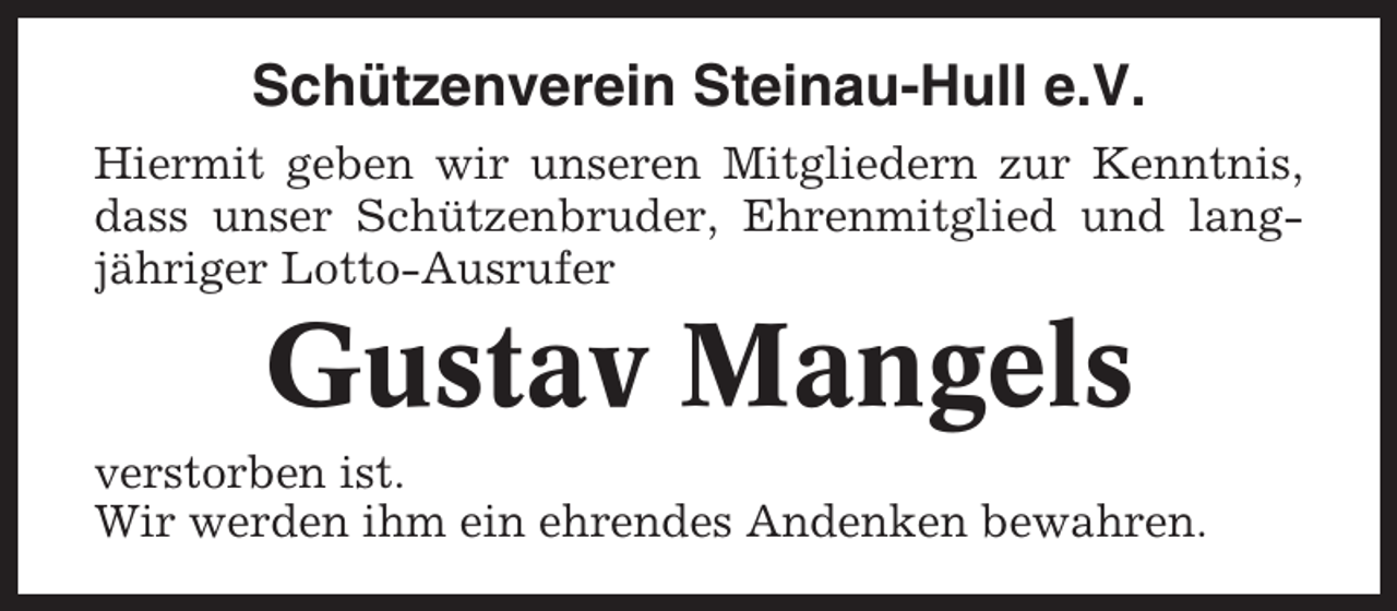 <p>Schützenverein Steinau-Hull e.V.<br />Hiermit geben wir unseren Mitgliedern zur Kenntnis,<br />dass unser Schützenbruder, Ehrenmitglied und langjähriger Lotto-Ausrufer</p><p>Gustav Mangels<br />verstorben ist.<br />Wir werden ihm ein ehrendes Andenken bewahren.</p>