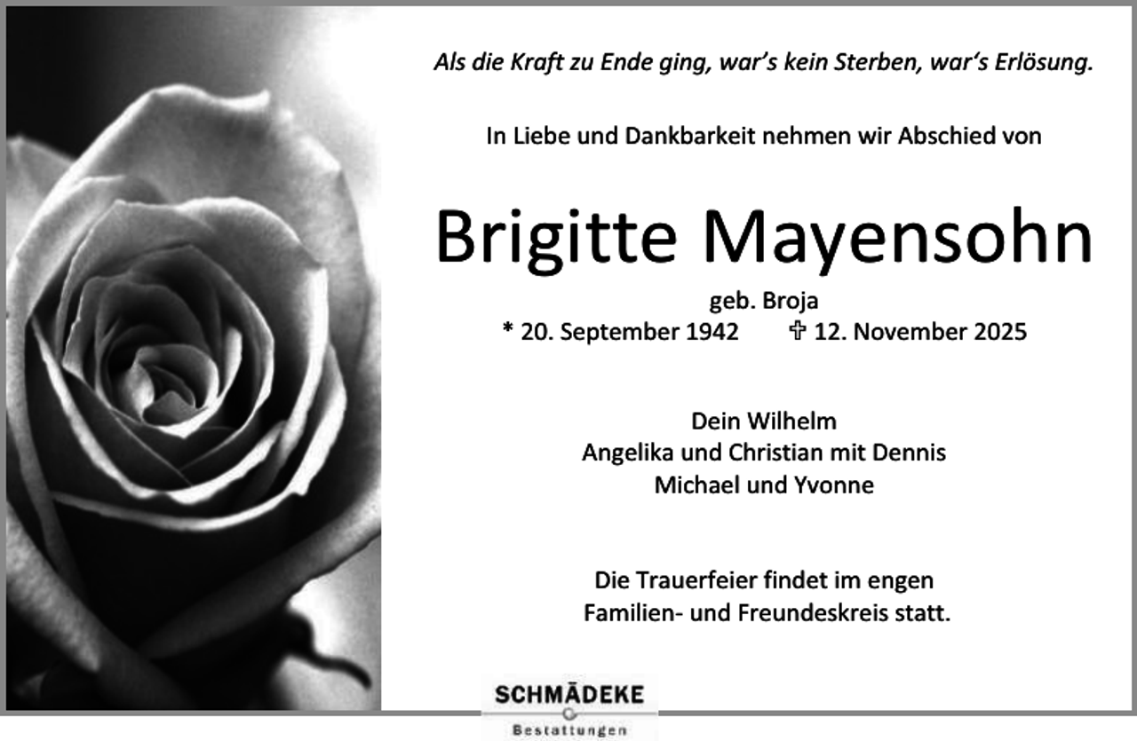 <p>Als die Kraft zu Ende ging, war’s kein Sterben, war‘s Erlösung.<br />In Liebe und Dankbarkeit nehmen wir Abschied von</p><p>Brigitte Mayensohn<br />geb. Broja<br />* 20. September 1942<br /> 12. November 2025<br />Dein Wilhelm<br />Angelika und Christian mit Dennis<br />Michael und Yvonne<br />Die Trauerfeier findet im engen<br />Familien- und Freundeskreis statt.</p>