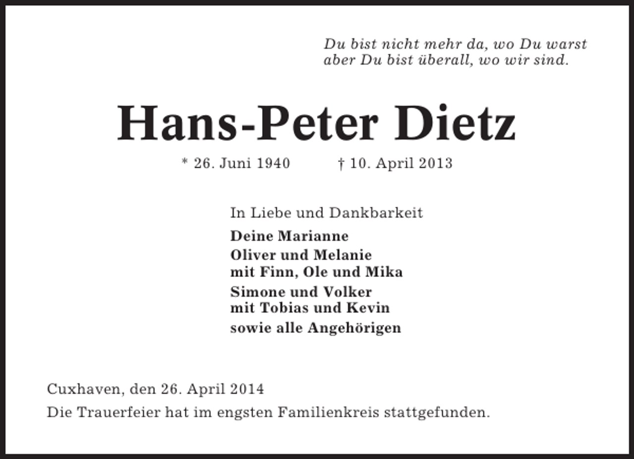 <p>Du bist nicht mehr da, wo Du warst<br />aber Du bist überall, wo wir sind.</p><p>Hans-Peter Dietz<br />* 26. Juni 1940</p><p>† 10. April 2013</p><p>In Liebe und Dankbarkeit<br />Deine Marianne<br />Oliver und Melanie<br />mit Finn, Ole und Mika<br />Simone und Volker<br />mit Tobias und Kevin<br />sowie alle Angehörigen</p><p>Cuxhaven, den 26. April 2014<br />Die Trauerfeier hat im engsten Familienkreis stattgefunden.</p>