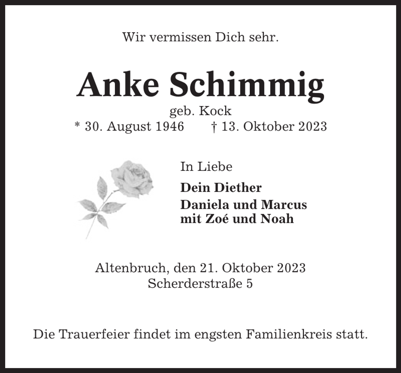 <p>Wir vermissen Dich sehr.</p><p>Anke Schimmig<br />geb. Kock<br />* 30. August 1946<br />† 13. Oktober 2023<br />In Liebe<br />Dein Diether<br />Daniela und Marcus<br />mit Zoé und Noah</p><p>Altenbruch, den 21. Oktober 2023<br />Scherderstraße 5</p><p>Die Trauerfeier findet im engsten Familienkreis statt.</p>