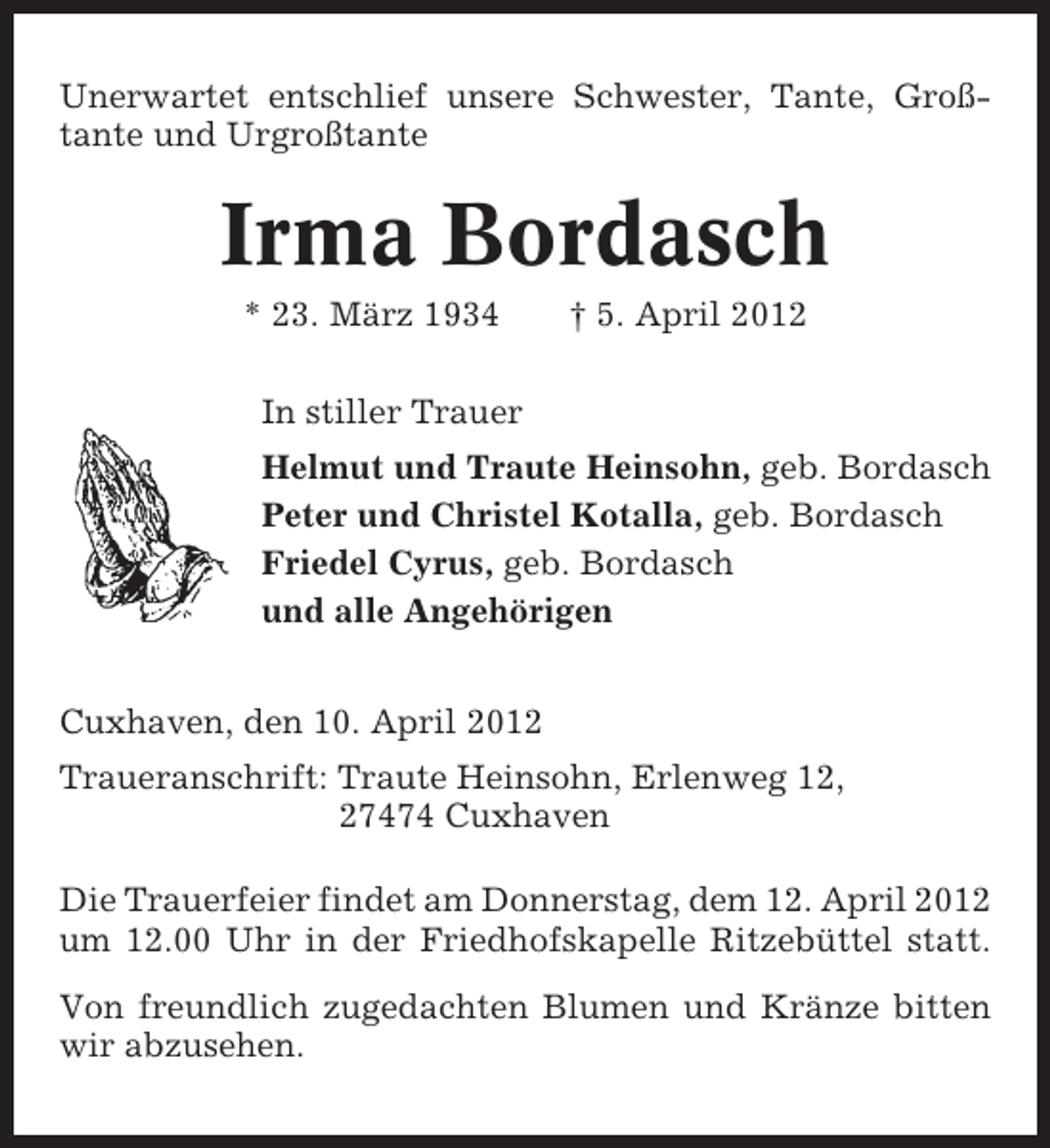 <p>Unerwartet entschlief unsere Schwester, Tante, Großtante und Urgroßtante</p><p>Irma Bordasch<br />* 23. März 1934</p><p>† 5. April 2012</p><p>In stiller Trauer<br />Helmut und Traute Heinsohn, geb. Bordasch<br />Peter und Christel Kotalla, geb. Bordasch<br />Friedel Cyrus, geb. Bordasch<br />und alle Angehörigen<br />Cuxhaven, den 10. April 2012<br />Traueranschrift: Traute Heinsohn, Erlenweg 12,<br />27474 Cuxhaven<br />Die Trauerfeier findet am Donnerstag, dem 12. April 2012<br />um 12.00 Uhr in der Friedhofskapelle Ritzebüttel statt.<br />Von freundlich zugedachten Blumen und Kränze bitten<br />wir abzusehen.</p>