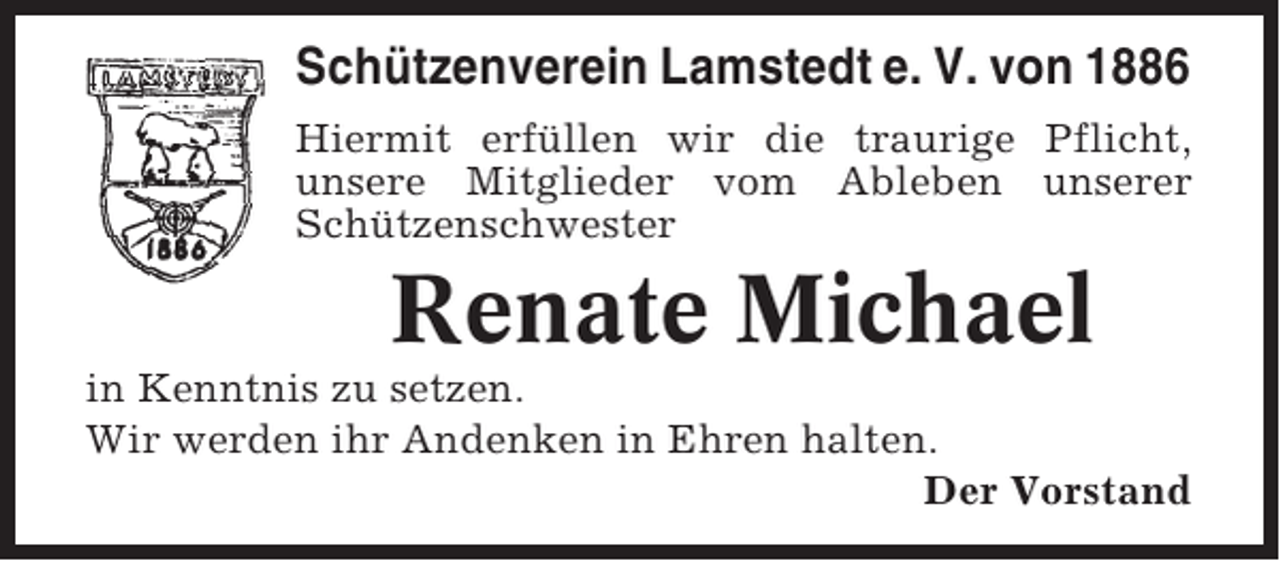 <p>Schützenverein Lamstedt e. V. von 1886<br />Hiermit erfüllen wir die traurige Pflicht,<br />unsere Mitglieder vom Ableben unserer<br />Schützenschwester</p><p>Renate Michael<br />in Kenntnis zu setzen.<br />Wir werden ihr Andenken in Ehren halten.<br />Der Vorstand</p>