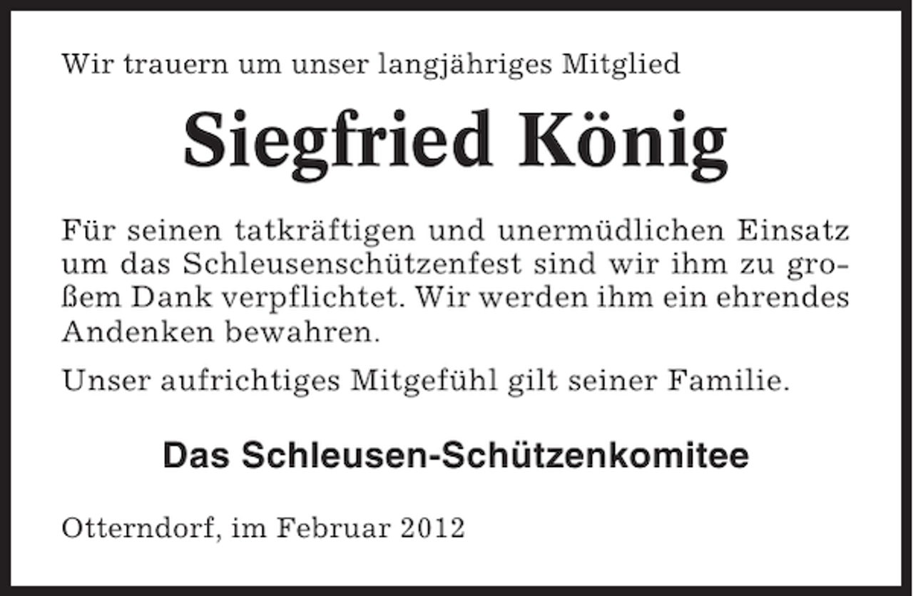 <p>Wir trauern um unser langjähriges Mitglied</p><p>Siegfried König<br />Für seinen tatkräftigen und unermüdlichen Einsatz<br />um das Schleusenschützenfest sind wir ihm zu großem Dank verpflichtet. Wir werden ihm ein ehrendes<br />Andenken bewahren.<br />Unser aufrichtiges Mitgefühl gilt seiner Familie.</p><p>Das Schleusen-Schützenkomitee<br />Otterndorf, im Februar 2012</p>