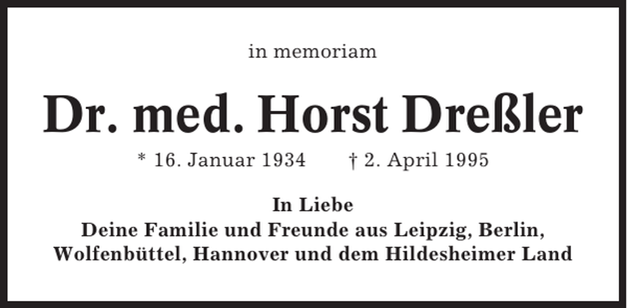 <p>in memoriam</p><p>Dr. med. Horst Dreßler<br />* 16. Januar 1934</p><p>† 2. April 1995</p><p>In Liebe<br />Deine Familie und Freunde aus Leipzig, Berlin,<br />Wolfenbüttel, Hannover und dem Hildesheimer Land</p>