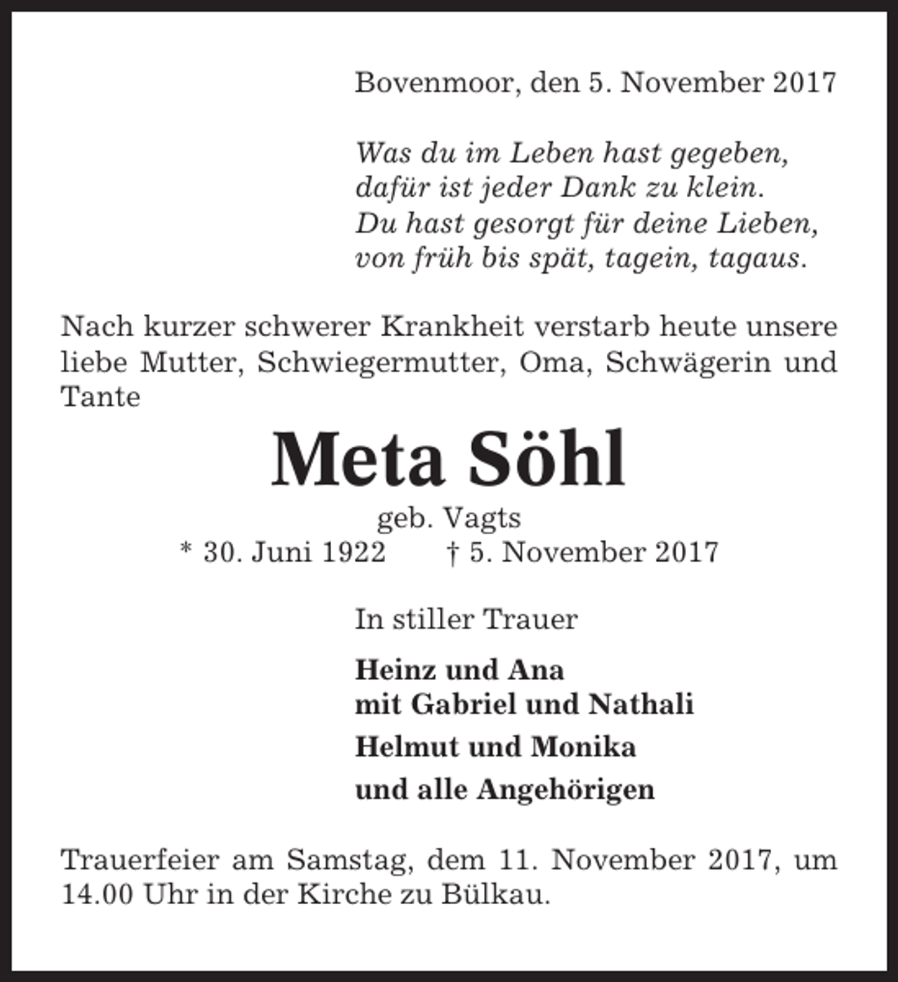 <p>Bovenmoor, den 5. November 2017<br />Was du im Leben hast gegeben,<br />dafür ist jeder Dank zu klein.<br />Du hast gesorgt für deine Lieben,<br />von früh bis spät, tagein, tagaus.<br />Nach kurzer schwerer Krankheit verstarb heute unsere<br />liebe Mutter, Schwiegermutter, Oma, Schwägerin und<br />Tante</p><p>Meta Söhl<br />geb. Vagts<br />* 30. Juni 1922<br />† 5. November 2017<br />In stiller Trauer<br />Heinz und Ana<br />mit Gabriel und Nathali<br />Helmut und Monika<br />und alle Angehörigen<br />Trauerfeier am Samstag, dem 11. November 2017, um<br />14.00 Uhr in der Kirche zu Bülkau.</p>