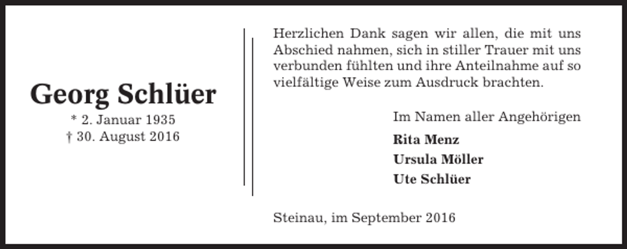 <p>Georg Schlüer<br />* 2. Januar 1935<br />† 30. August 2016</p><p>Herzlichen Dank sagen wir allen, die mit uns<br />Abschied nahmen, sich in stiller Trauer mit uns<br />verbunden fühlten und ihre Anteilnahme auf so<br />vielfältige Weise zum Ausdruck brachten.<br />Im Namen aller Angehörigen<br />Rita Menz<br />Ursula Möller<br />Ute Schlüer<br />Steinau, im September 2016</p>