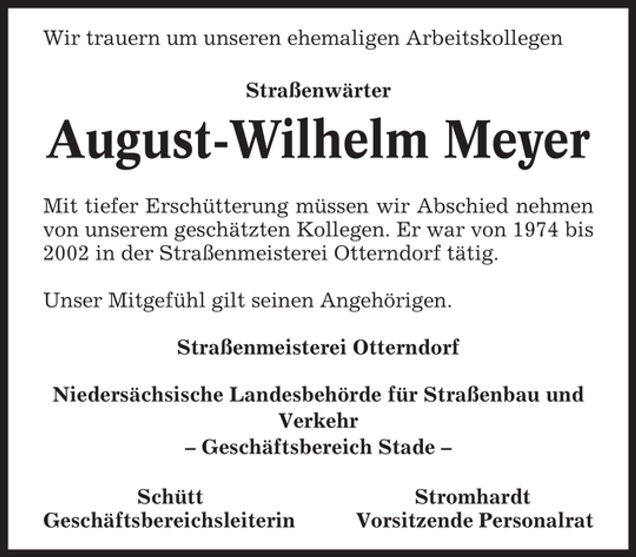 <p>Wir trauern um unseren ehemaligen Arbeitskollegen<br />Straßenwärter</p><p>August-Wilhelm Meyer<br />Mit tiefer Erschütterung müssen wir Abschied nehmen<br />von unserem geschätzten Kollegen. Er war von 1974 bis<br />2002 in der Straßenmeisterei Otterndorf tätig.<br />Unser Mitgefühl gilt seinen Angehörigen.<br />Straßenmeisterei Otterndorf<br />Niedersächsische Landesbehörde für Straßenbau und<br />Verkehr<br />– Geschäftsbereich Stade –<br />Schütt<br />Geschäftsbereichsleiterin</p><p>Stromhardt<br />Vorsitzende Personalrat</p>