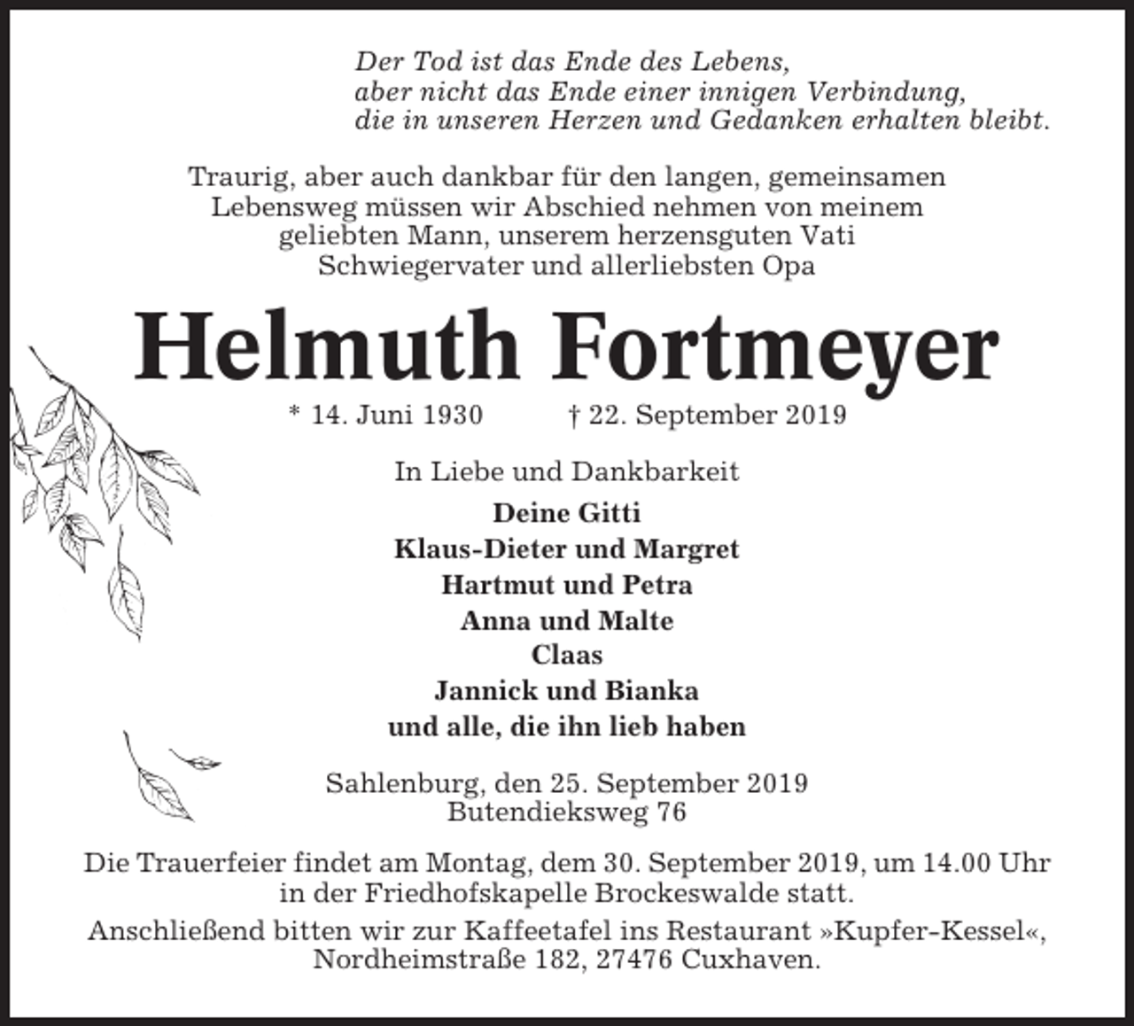 <p>Der Tod ist das Ende des Lebens,<br />aber nicht das Ende einer innigen Verbindung,<br />die in unseren Herzen und Gedanken erhalten bleibt.<br />Traurig, aber auch dankbar für den langen, gemeinsamen<br />Lebensweg müssen wir Abschied nehmen von meinem<br />geliebten Mann, unserem herzensguten Vati<br />Schwiegervater und allerliebsten Opa</p><p>Helmuth Fortmeyer<br />* 14. Juni 1930</p><p>† 22. September 2019</p><p>In Liebe und Dankbarkeit<br />Deine Gitti<br />Klaus-Dieter und Margret<br />Hartmut und Petra<br />Anna und Malte<br />Claas<br />Jannick und Bianka<br />und alle, die ihn lieb haben<br />Sahlenburg, den 25. September 2019<br />Butendieksweg 76<br />Die Trauerfeier findet am Montag, dem 30. September 2019, um 14.00 Uhr<br />in der Friedhofskapelle Brockeswalde statt.<br />Anschließend bitten wir zur Kaffeetafel ins Restaurant »Kupfer-Kessel«,<br />Nordheimstraße 182, 27476 Cuxhaven.</p>