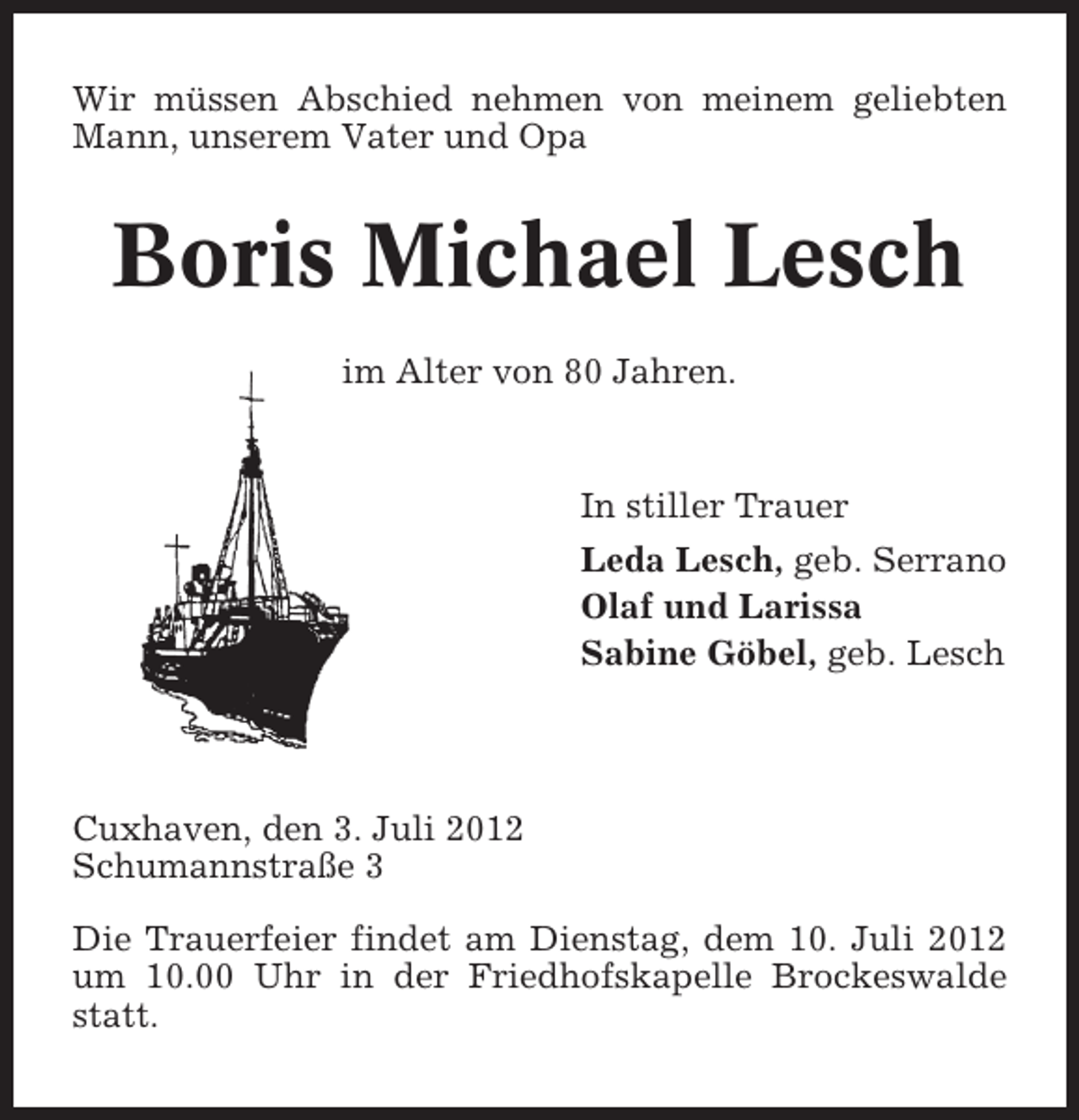 <p>Wir müssen Abschied nehmen von meinem geliebten<br />Mann, unserem Vater und Opa</p><p>Boris Michael Lesch<br />im Alter von 80 Jahren.</p><p>In stiller Trauer<br />Leda Lesch, geb. Serrano<br />Olaf und Larissa<br />Sabine Göbel, geb. Lesch</p><p>Cuxhaven, den 3. Juli 2012<br />Schumannstraße 3<br />Die Trauerfeier findet am Dienstag, dem 10. Juli 2012<br />um 10.00 Uhr in der Friedhofskapelle Brockeswalde<br />statt.</p>