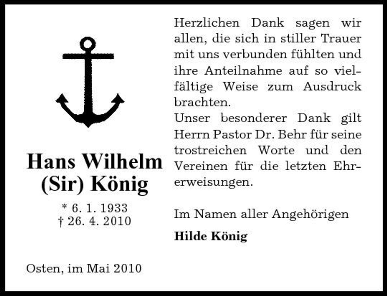 <p>Hans Wilhelm (Sir) König<br />* 6. 1. 1933 † 26. 4. 2010</p><p>Herzlichen Dank sagen wir allen, die sich in stiller Trauer mit uns verbunden fühlten und ihre Anteilnahme auf so vielfältige Weise zum Ausdruck brachten. Unser besonderer Dank gilt Herrn Pastor Dr. Behr für seine trostreichen Worte und den Vereinen für die letzten Ehrerweisungen. Im Namen aller Angehörigen Hilde König</p><p>Osten, im Mai 2010</p>