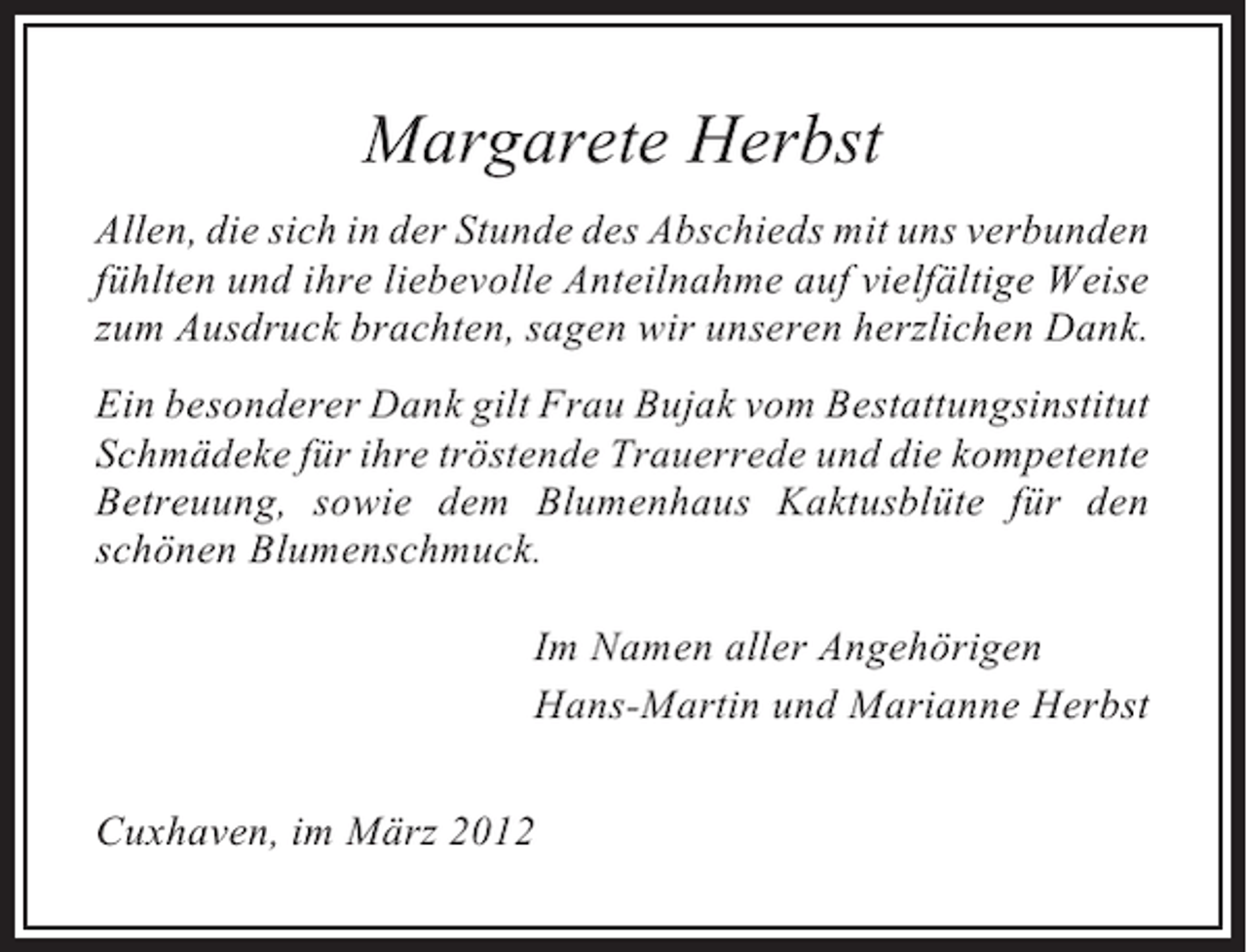 <p>Margarete Herbst<br />Allen, die sich in der Stunde des Abschieds mit uns verbunden<br />fühlten und ihre liebevolle Anteilnahme auf vielfältige Weise<br />zum Ausdruck brachten, sagen wir unseren herzlichen Dank.<br />Ein besonderer Dank gilt Frau Bujak vom Bestattungsinstitut<br />Schmädeke für ihre tröstende Trauerrede und die kompetente<br />Betreuung, sowie dem Blumenhaus Kaktusblüte für den<br />schönen Blumenschmuck.<br />Im Namen aller Angehörigen<br />Hans-Martin und Marianne Herbst<br />Cuxhaven, im März 2012</p>