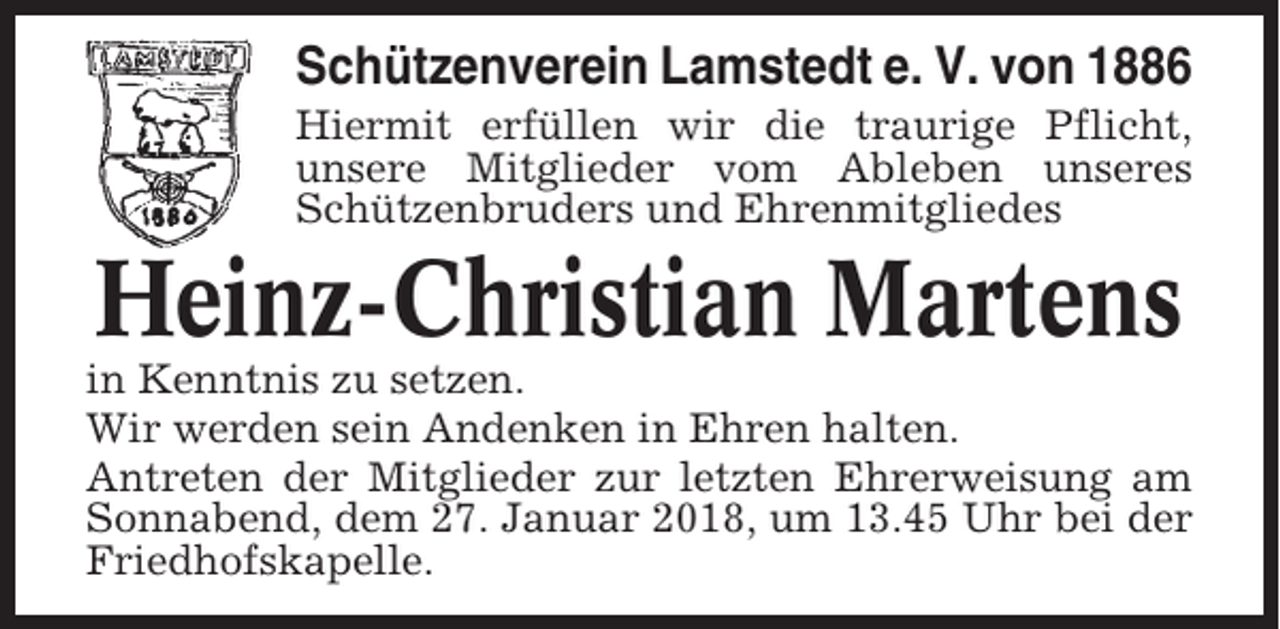<p>Schützenverein Lamstedt e. V. von 1886<br />Hiermit erfüllen wir die traurige Pflicht,<br />unsere Mitglieder vom Ableben unseres<br />Schützenbruders und Ehrenmitgliedes</p><p>Heinz-Christian Martens<br />in Kenntnis zu setzen.<br />Wir werden sein Andenken in Ehren halten.<br />Antreten der Mitglieder zur letzten Ehrerweisung am<br />Sonnabend, dem 27. Januar 2018, um 13.45 Uhr bei der<br />Friedhofskapelle.</p>