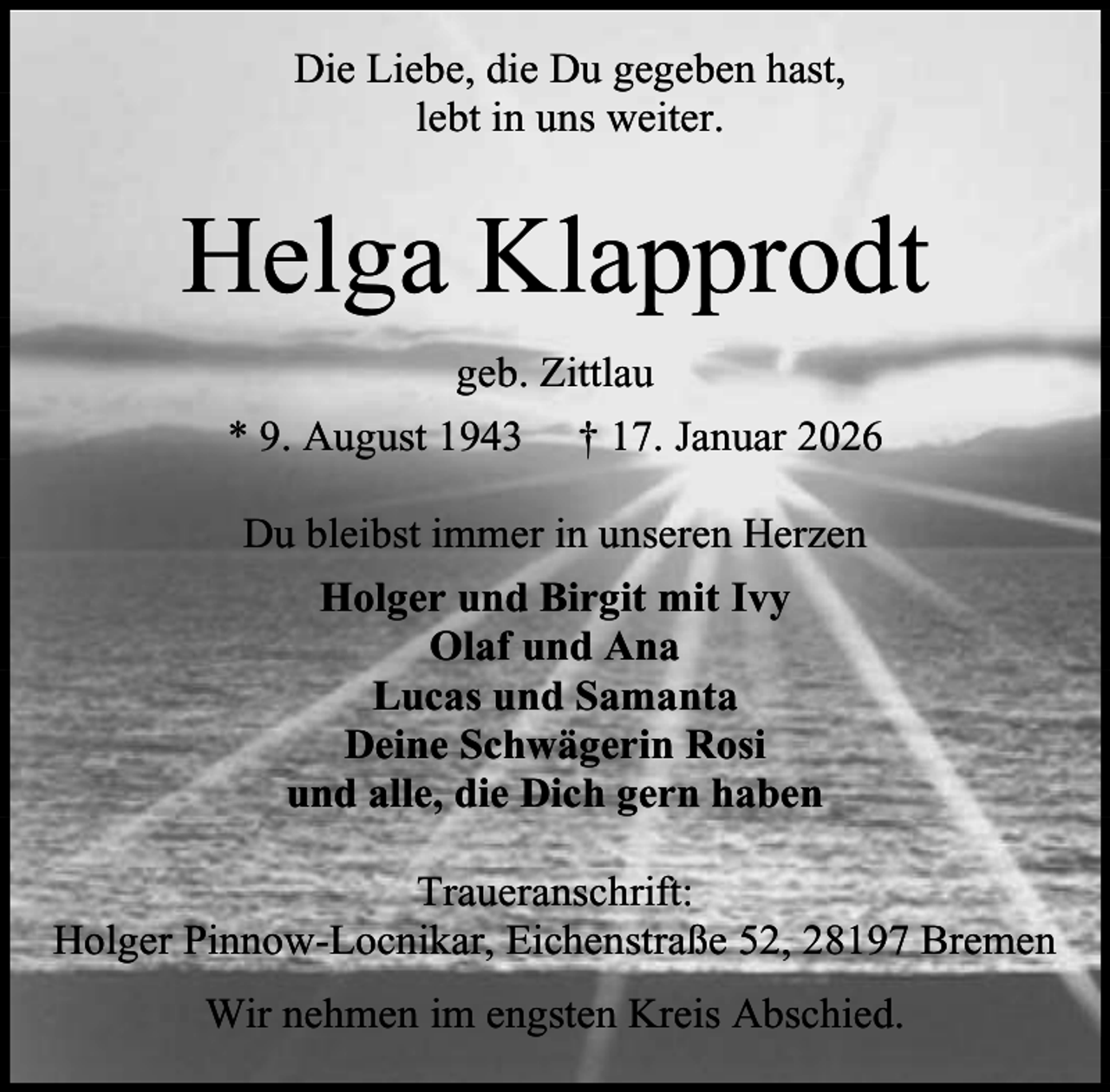 <p>Die Liebe, die Du gegeben hast,<br />lebt in uns weiter.</p><p>Helga Klapprodt<br />geb. Zittlau<br />* 9. August 1943 † 17. Januar 2026<br />Du bleibst immer in unseren Herzen<br />Holger und Birgit mit Ivy<br />Olaf und Ana<br />Lucas und Samanta<br />Deine Schwägerin Rosi<br />und alle, die Dich gern haben<br />Traueranschrift:<br />Holger Pinnow-Locnikar, Eichenstraße 52, 28197 Bremen<br />Wir nehmen im engsten Kreis Abschied.</p>