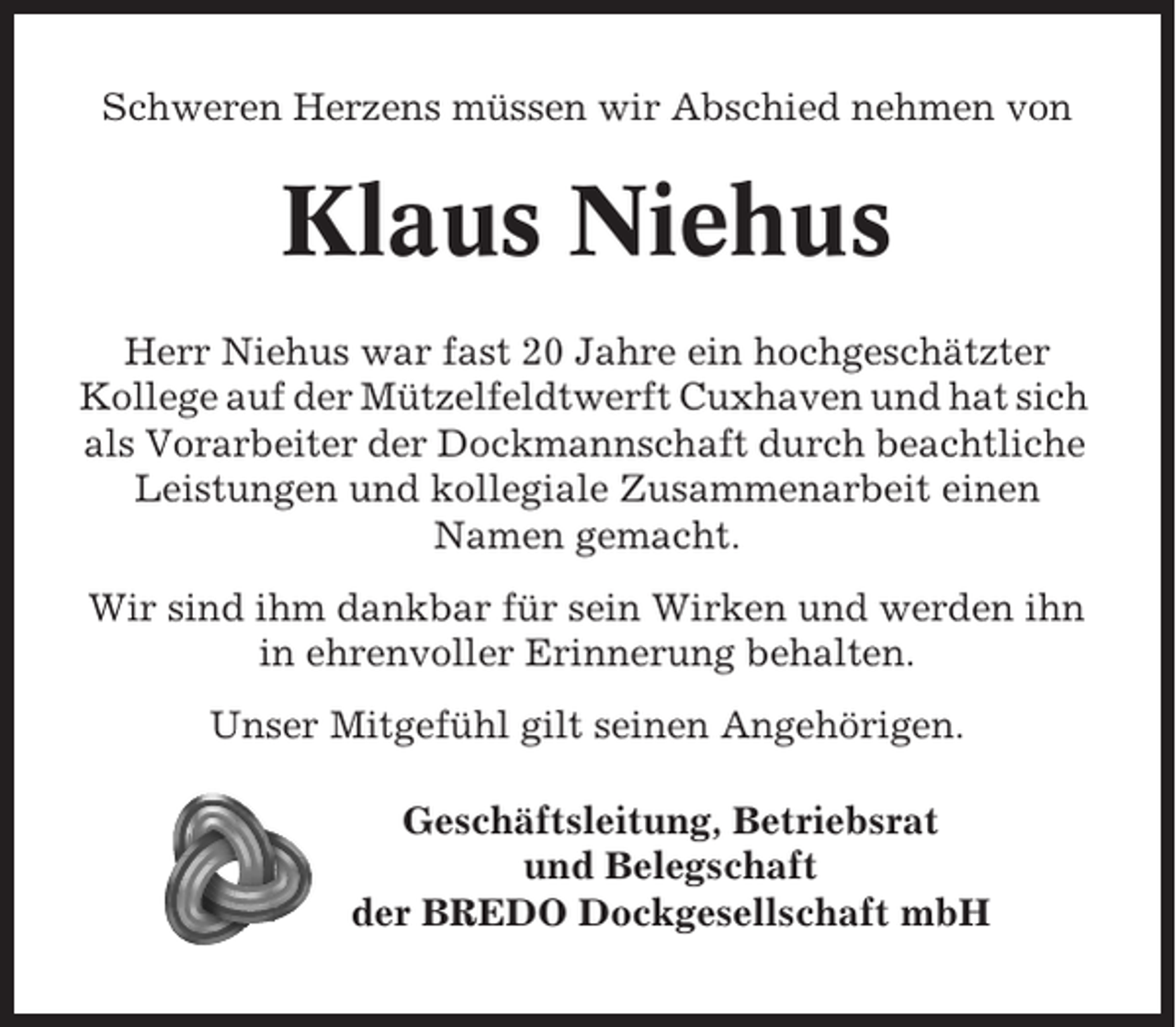 <p>Schweren Herzens müssen wir Abschied nehmen von</p><p>Klaus Niehus<br />Herr Niehus war fast 20 Jahre ein hochgeschätzter<br />Kollege auf der Mützelfeldtwerft Cuxhaven und hat sich<br />als Vorarbeiter der Dockmannschaft durch beachtliche<br />Leistungen und kollegiale Zusammenarbeit einen<br />Namen gemacht.<br />Wir sind ihm dankbar für sein Wirken und werden ihn<br />in ehrenvoller Erinnerung behalten.<br />Unser Mitgefühl gilt seinen Angehörigen.<br />Geschäftsleitung, Betriebsrat<br />und Belegschaft<br />der BREDO Dockgesellschaft mbH</p>