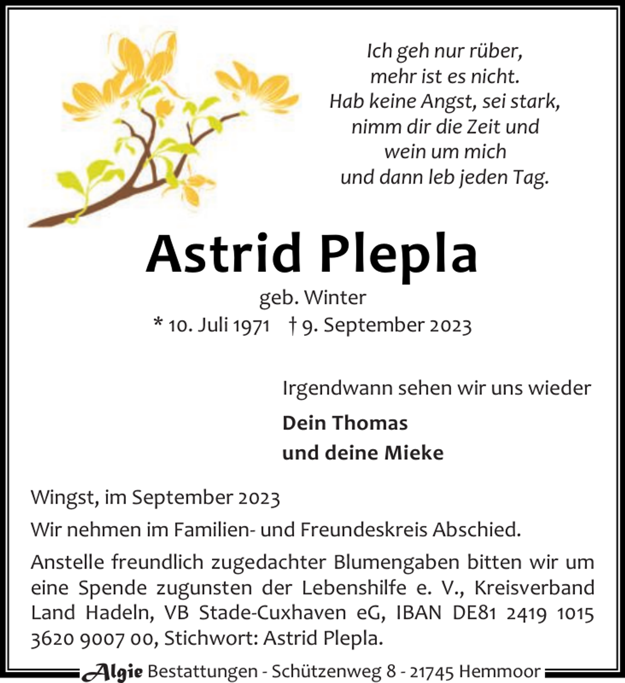 <p>Ich geh nur rüber,<br />mehr ist es nicht.<br />Hab keine Angst, sei stark,<br />nimm dir die Zeit und<br />wein um mich<br />und dann leb jeden Tag.</p><p>Astrid Plepla<br />geb. Winter<br />* 10. Juli 1971 † 9. September 2023</p><p>Irgendwann sehen wir uns wieder<br />Dein Thomas<br />und deine Mieke<br />Wingst, im September 2023<br />Wir nehmen im Familien- und Freundeskreis Abschied.<br />Anstelle freundlich zugedachter Blumengaben bitten wir um<br />eine Spende zugunsten der Lebenshilfe e. V., Kreisverband<br />Land Hadeln, VB Stade-Cuxhaven eG, IBAN DE81 2419 1015<br />3620 9007 00, Stichwort: Astrid Plepla.<br />Algie Bestattungen - Schützenweg 8 - 21745 Hemmoor</p>