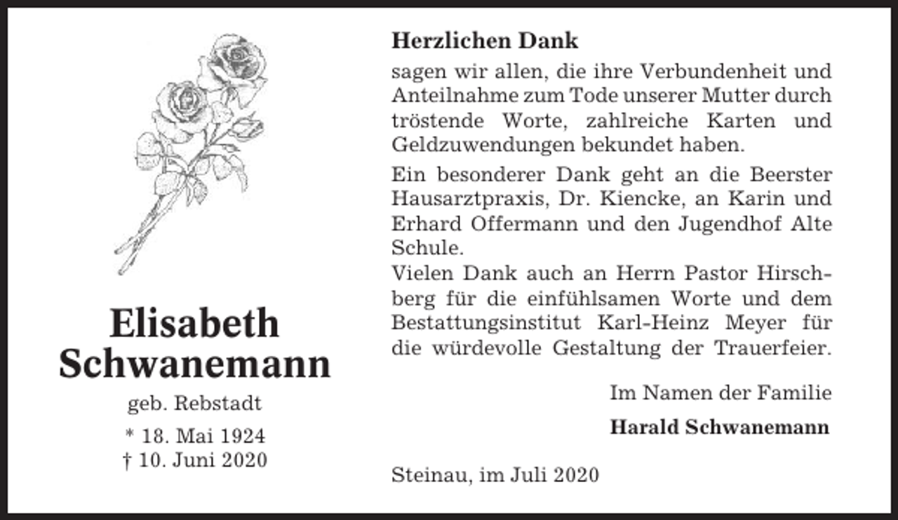 <p>Herzlichen Dank</p><p>Elisabeth<br />Schwanemann</p><p>sagen wir allen, die ihre Verbundenheit und<br />Anteilnahme zum Tode unserer Mutter durch<br />tröstende Worte, zahlreiche Karten und<br />Geldzuwendungen bekundet haben.<br />Ein besonderer Dank geht an die Beerster<br />Hausarztpraxis, Dr. Kiencke, an Karin und<br />Erhard Offermann und den Jugendhof Alte<br />Schule.<br />Vielen Dank auch an Herrn Pastor Hirschberg für die einfühlsamen Worte und dem<br />Bestattungsinstitut Karl-Heinz Meyer für<br />die würdevolle Gestaltung der Trauerfeier.</p><p>geb. Rebstadt</p><p>Im Namen der Familie</p><p>* 18. Mai 1924<br />† 10. Juni 2020</p><p>Harald Schwanemann<br />Steinau, im Juli 2020</p>