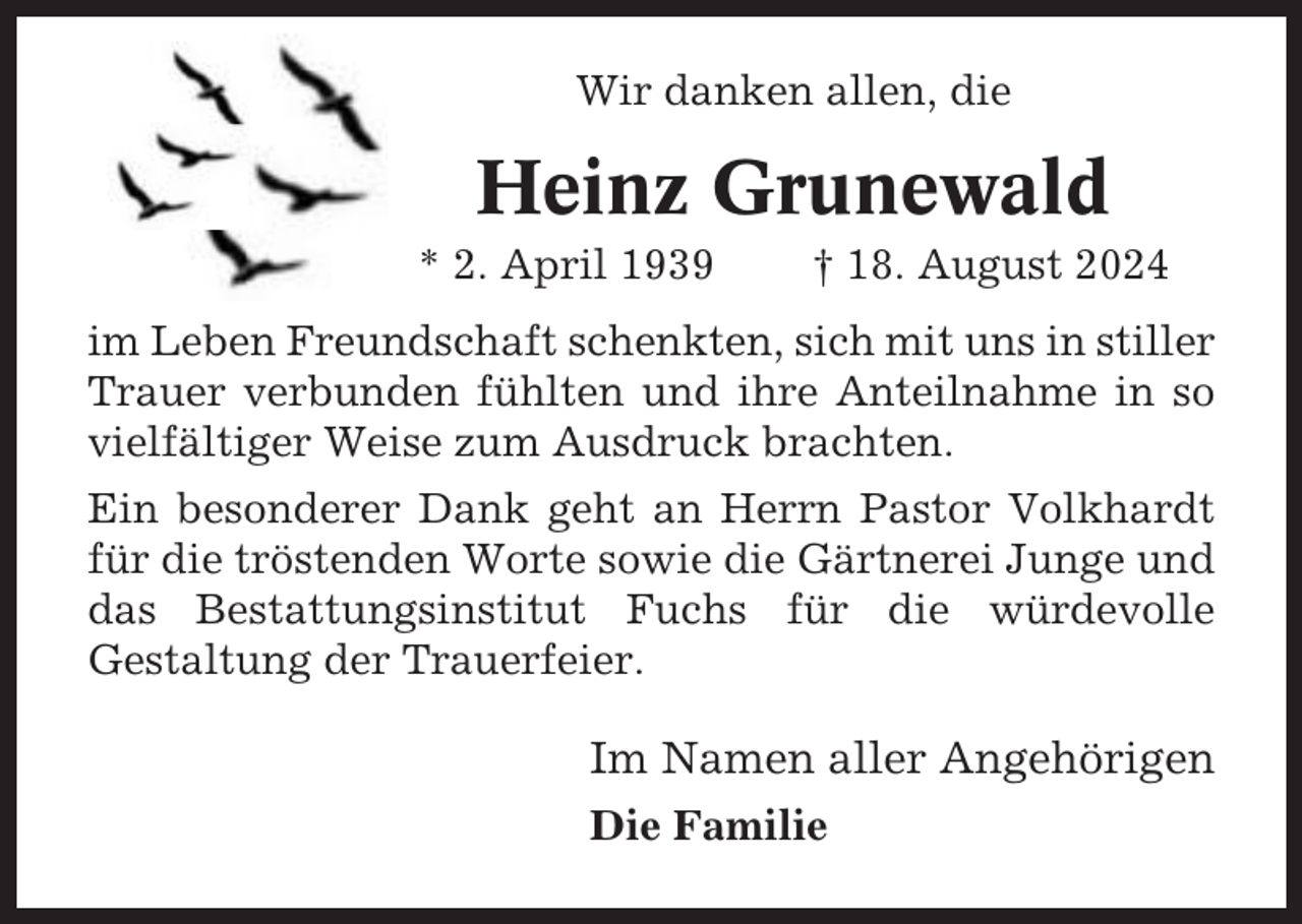 <p>Wir danken allen, die</p><p>Heinz Grunewald<br />* 2. April 1939</p><p>† 18. August 2024</p><p>im Leben Freundschaft schenkten, sich mit uns in stiller<br />Trauer verbunden fühlten und ihre Anteilnahme in so<br />vielfältiger Weise zum Ausdruck brachten.<br />Ein besonderer Dank geht an Herrn Pastor Volkhardt<br />für die tröstenden Worte sowie die Gärtnerei Junge und<br />das Bestattungsinstitut Fuchs für die würdevolle<br />Gestaltung der Trauerfeier.</p><p>Im Namen aller Angehörigen<br />Die Familie</p>
