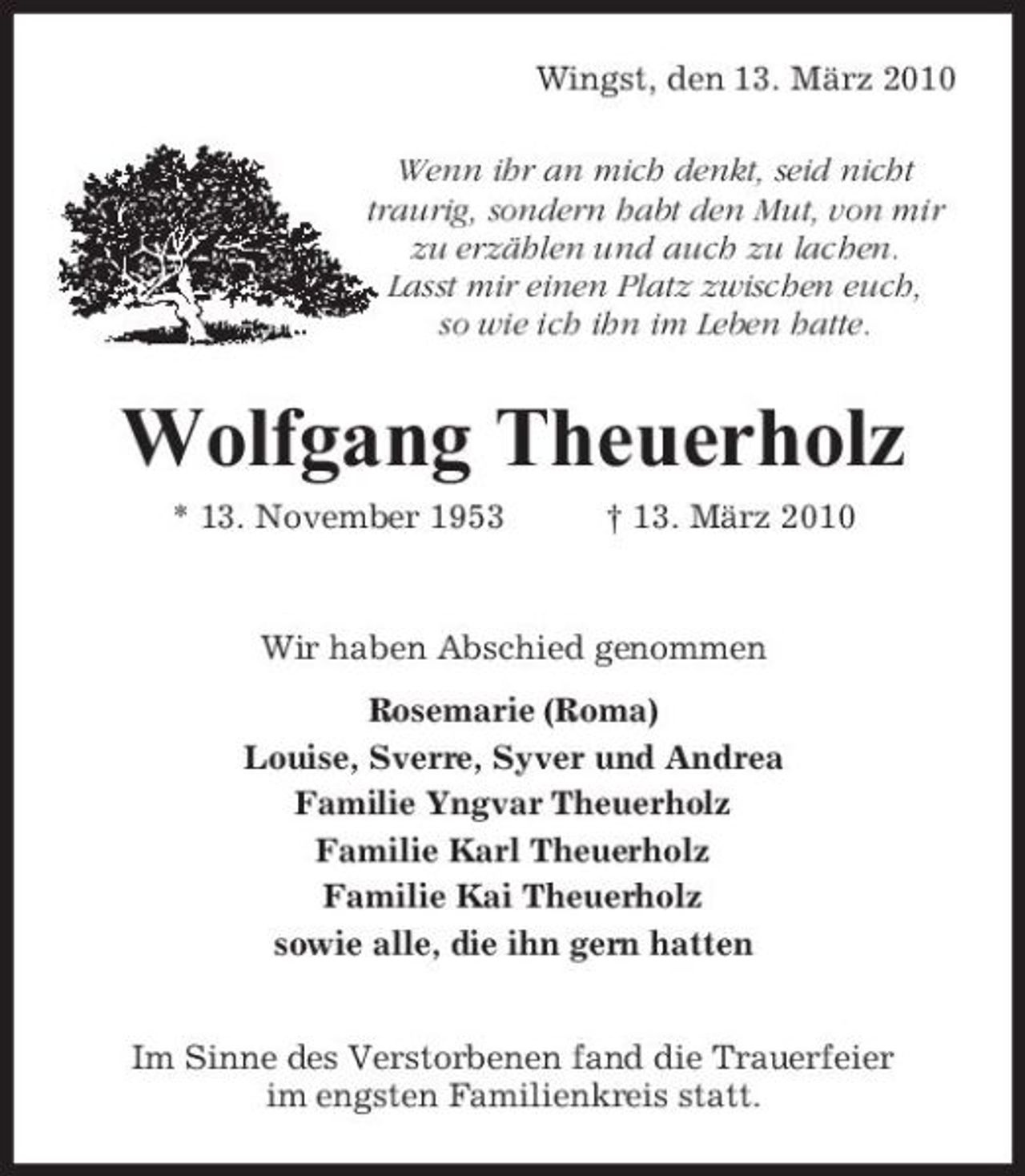 <p>Wingst, den 13. März 2010 Wenn ihr an mich denkt, seid nicht traurig, sondern habt den Mut, von mir zu erzählen und auch zu lachen. Lasst mir einen Platz zwischen euch, so wie ich ihn im Leben hatte.</p><p>Wolfgang Theuerholz<br />* 13. November 1953 † 13. März 2010 Wir haben Abschied genommen Rosemarie (Roma) Louise, Sverre, Syver und Andrea Familie Yngvar Theuerholz Familie Karl Theuerholz Familie Kai Theuerholz sowie alle, die ihn gern hatten Im Sinne des Verstorbenen fand die Trauerfeier im engsten Familienkreis statt.</p>